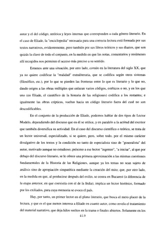 autor y el del código, retórica y leyes internas que corresponden a cada género literario. En
el caso de Eliade, la “enciclopedia” necesaria para una correcta lectura está formada por sus
textos narrativos, evidentemente, pero también por sus libros teóricos y sus diarios, que son
quizás laclave de todo el conjunto, en la medida en que las notas, comentarios y resúmenes
allí recogidos nos permiten el acceso más preciso a su sentido.
Estamos ante una situación, por otro lado, común en la literatura del siglo XX, que
ya no quiere codificar la “realidad” extraliteraria, que se codifica según otros sistemas
(filosófico, etc.), por lo que se pierden las fronteras entre lo que es literario y lo que no,
dando origen a las obras múltiples que enlazan varios códigos, estéticos o no, y en los que
uno (en Eliade, el científico de la historia de las religiones) codifica a los restantes; e
igualmente las obras crípticas, vueltas hacia un código literario fuera del cual no son
descodificables.
En el conjunto de la producción de Eliade, podemos hablar de dos tipos de Lector
Modelo, dependiendo del discurso que en él se utilice, y en paralelo a la actitud del escritor
que también diversifica su actividad. En el caso del discurso científico o teórico, se trata de
un lector universal, especializado, si se quiere, pero, sobre todo, por el mismo carácter
divulgativo de los textos y la condición no tanto de especialista sino de “generalista” del
autor, motivado aunque no estudioso; próximo a ese lector “ingenuo”, “a iniciar”, al que por
debajo del discurso literario, se le ofrece una primera aproximación a las mismas cuestiones
fundamentales de la Historia de las Religiones, aunque ya los temas no sean sujeto de
análisis sino de apropiación simpatética mediante la creación del mito; que, por otro lado,
en la medida en que, al producirse después del exilio, se centra en Bucarest (a diferencia de
la etapa anterior, en que coexistía con el de la India), implica un lector histórico, formado
por los exiliados, para cuya memoria se evoca el país.
Hay, por tanto, un primer lector en el plano literario, que busca el mero placer de la
lectura, y que es el que menos interesa a Eliade en cuanto autor, como revela el tratamiento
del material narrativo, que deja hilos sueltos en la trama o finales abiertos. Solamente en los
419
 