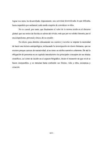lograr esa meta, ha desarrollado, lógicamente, una actividad diversificada, lo que dificulta,
hasta impedirlo por unilateral, todo modo singular de considerar su obra.
No es casual, por tanto, que finalmente el valor de la misma resida en el discurso
global; que sus textos de ficción se salven del olvido, más que por su validez literaria, por el
enciclopedismo, personal y único, de su creador.
En efecto, para abordar críticamente sus cuentos y novelas se impone la necesidad
de hacer una lectura antropológica, rechazando la investigación en claves literarias, que no
resisten porque carecen de narratividad, al no tener un núcleo narrativo coherente. De ahí la
obligación de presentar en un capítulo introductorio los principales conceptos de sus teorías
científicas, así como de incidir en el aspecto biográfico, desde el momento en que en él se
hacen inseparables, y se mezclan hasta confundir sus limites, vida y obra, existencia y
creación.
421
 