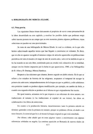 6. BIBLIOGRAFÍA DE MIRCEA ELIADE.
6.1. Nota previa.
Las siguientes líneas tienen únicamente el propósito de servir como presentación de
la labor desarrollada en este capítulo, y resolver las posibles dudas que pudieran surgir
sobre nuestra postura en un campo que en este momento plantea algunos problemas, cuyas
soluciones no pueden ser sino provisionales.
Se trata de una bibliografía de Mircea Eliade, lo cual es evidente, en la que sólo
hemos seleccionado aquellos textos que han llegado a constituirse en volumen. Es decir,
que en ella no aparece recogido el inmenso corpus de artículos aparecidos en publicaciones
periódicas de todo el mundo a lo largo de más de sesenta años, salvo en la medida en que se
les ha reunido en un solo libro, remitiendo para un estudio más exhaustivo de su totalidad,
aunque con los límites impuestos por la fecha en que aparecieron, 1980, a las bibliografías
de D. Alíen y D. Doeing y Mircea Handoca.
Respecto a las ediciones que citamos, hemos seguido un doble criterio. En lo que se
refiere a los estudios de historia de las religiones, aceptamos el temporal de recoger la
primera de cada texto, independientemente de la lengua en que se publicó, y sólo señalamos
otra posterior cuando se produce alguna modificación, por ejemplo, un cambio de titulo, o
cuando esta segunda edición se produce en el idioma en que originalmente fue escrito.
De igual manera, actuamos en lo que respecta a sus ediciones de otros autores, sus
traducciones al rumano (o las traducciones al español de sus textos), las obras en
colaboración o los libros de entrevistas.
En cuanto a la producción literaria, mencionaremos tanto la primera edición en
términos generales como la primera en rumano, porque no podemos obviar, al aludir a un
texto literario, lo esencial que le es al mismo la lengua original en que está concebido.
Por último, cabe añadir que en estas páginas vamos a encontramos con algunas
referencias señaladas en negrita. La continua aparición en Rumania de nuevos títulos de
423
 