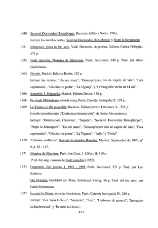 1940 Secretul Doctorului Honigberger, Bucarest, Editura Socec, 190 p.
Incluye las novelas cortas: Secretul Doctorului Honigberger y Nopti la Serampore
.
1951 Iphigeniei: mesa in trei acte, Valle Hermoso, Argentina, Editura Cartea Pribegiei,
171 p.
1955 Forét interdite (Noaptea de Sánziene), Paris, Gallimard, 640 p. Trad. por Alain
Guillermou.
1963 Nuvele, Madrid, Editura Destin, 152 p.
Incluye los relatos: “Un om mare”, “Douasprezece mii de capete de vita”, “Fata
capitanului”, “Ghicitor in pietre”, “La Tigan§i” y “O fotografie veche de 14 ani”.
1966 Amantiri: 1. Mansarda, Madrid, Editura Destin, 176 p.
1968 Pe strada Mántuleasa, novela corta, Paris, Caietele Inorogului II, 129 p.
1969 LaTi2anci si alte povestiri. Bucarest, Editura pentru Literatura, L - 525 p.
Estudio introductorio [“Dialectica fantasticuluil de Sorin Alexandrescu.
Incluye: “Domnisoara Christina”, “Sarpele”, “Secretul Doctorului Honigberger”,
“Nopti la Serampore”, “Un om mare”, “Douasprezece mii de capete de vita”, “Fata
capitanului”. “Ghicitor in pietre”, “La Tiganci”; “Adio” y “Podul”.
1970 “Coloana nesfirsita”, Revista Scriitorilor Románi, Munich, Septiembre de 1970, n0
9, p. 82- 127.
1971 Noaptea de Sánziene, Paris, Ion Cusa, 1:428 p.; 11: 319 p.
ia ed. del orig. rumano de Forét interdite (1955).
1973 Fragments dun iournal 1. 1945 - 1969, París, Gallimard, 571 p. Trad. por Luc
Badesco.
Die Pelerine, Frankfurt am Main, Suhrkamp Verlag, 96 p. Trad. del ms. rum. por
Edith Silbermaun.
1977 in curte la Dionis, novelas fantásticas, París, Caietele Inorogului IV, 280 p.
lnc]uye: “Les Trois Gráces”, “Santurile”, “Ivan”, “Uniforme de general”, “Incognito
la Buchenwald” y “In curte la Dionis”.
425
 