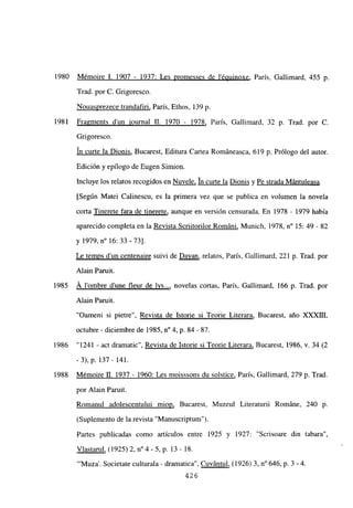 1980 Mémoire 1. 1907 - 1937: Les promesses de lépuinoxe, París, Gallimard, 455 p.
Trad. por C. Grigoresco.
Nouasprezece trandafiri, Paris, Ethos, 139 p.
1981 Fragments d’un iournal II. 1970 - 1978, Paris, Gallimard, 32 p. Trad. por C.
Grigoresco.
un curte la Dionis, Bucarest, Editura Cartea Románeasca, 619 p. Prólogo del autor.
Edición y epilogo de Bugen Simion.
Incluye los relatos recogidos en Nuvele, In curte la Dionis y Pe strada Mántuleasa
[Según Matei Calinescu, es la primera vez que se publica en volumen la novela
corta Tinerete fara de tinerete, aunque en version censurada. En 1978 - 1979 había
aparecido completa en la Revista Scriitorilor Románi, Munich, 1978, n0 15: 49 - 82
y 1979, n0 16: 33-73].
Le temps d’un centenaire suivi de Davan, relatos, Paris, Gallimard, 221 p. Trad. por
Alain Paruit.
1985 Á lombre dune fleur de lvs..., novelas cortas, París, Gallimard, 166 p. Trad. por
Alain Paruit.
“Oameni si pietre”, Revista de Istorie si Teorie Literara, Bucarest, año XXXIII,
octubre - diciembre de 1985, n0 4, p. 84 - 87.
1986 “1241 - act dramatic”, Revista de Istorie si Teorie Literara, Bucarest, 1986, y. 34 (2
-3), p. 137 - 141.
1988 Mémoire U. 1937 - 1960: Les moisssons du solstice, París, Gallimard, 279 p. Trad.
por Alain Paruit.
Romanul adolescentului miop, Bucarest, Muzeul Literaturii RomAne, 240 p.
(Suplemento de la revista “Manuscriptum”).
Partes publicadas como artículos entre 1925 y 1927: “Scrisoare din tabara”,
Víastarul, (1925)2, n04 -5, p. 13- 18.
“‘Muza’. Societate culturala - dramatica”, Cuvántul, (1926)3, n0 646, p. 3 -4.
426
 