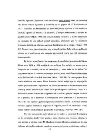 Miscarii legionare”, respuesta a una encuesta de Buna Vestire sobre las razones de
una futura victoria legionaria y difundido en sus páginas el 17 de diciembre de
1937. El triunfo del Movimiento es inevitable porque equivale a una revolución
cristiana opuesta al pecado y al deshonor, y porque corresponde al destino del
pueblo rumano (Mutti, 1993, 91), contesta nuestro estudioso, al mismo tiempo que
da muestras de una radical actitud antisemita, afirmando que “la revolución
legionaria debe llegar a la meta suprema: la redención de la estirpe (Lavi, 1972,
24). Bien es cierto que esta postura sólo se manifestará en dicho artículo, publicado
además en el contexto de una campaña preelectoral con la que está plenamente
comprometido.
De hecho, y justificando las acusaciones de xenofobia, la posición de Mircea
Eliade entre 1934 y 1938 no deja de ser ambigua. Por un lado, se alanna por la
integridad de la nación y ve en los extranjeros, y, sobre todo, en los judíos, “un
cuerpo extraño en el contexto rumano que puede ejercer una influencia destructora
sobre la identidad cultural de la nación” (Mutti, 1993, 88). En varios pasajes de su
diario relativos a este asunto, Mihai Sebastian, íntimo amigo suyo de origen judío,
señala que los artículos “legionarios” de Eliade provocaron el distanciamiento entre
ambos y apunta una discusión con él, en la que el segundo confiesa su “amor” a la
Guardia de Hierro e insiste en la esperanza en su victoria, porque siempre ha creído
en la primacía de lo espiritual. A continuación, anota Sebastian el 2 de marzo de
1937: “Es sólo ingenuo: ¡pero la ingenuidad catastrófica existe!”. Sebastian también
recuerda algunas referencias negativas al “espíritu judaico” en exabruptos orales,
nunca escritas, señal quizás de que dudaba de su validez (Volovici, 1995, 127).
Por otro lado, nuestro autor admite en los judíos la capacidad de integrarse
en las sociedades donde viven gracias a unos esfuerzos que reconoce admirar, lo
que permite a críticos como M. Handoca mostrar diferentes artículos en los que
defiende a los judíos, más aún cuando en ninguno de los que se dedican a exaltar el
4’
 
