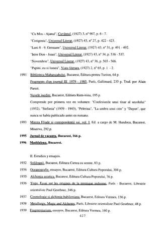 “Cu Mos - Ajanul”, Cuvántul, (1927) 3, n0 967, p. 6 - 7.
“Corigenta”, Universul Literar, (1927) 43, n0 27, p. 422 -423.
“Luni 8 -9. Germane”, Universul Literar, (1927) 43, n0 31, p. 491 -492.
“Intre Don - Juani”, Universul Literar, (1927) 43, n0 34, p. 536- 537.
“Novembrie”, Universul Literar, (1927) 43, n0 36, p. 565-566.
“Papini. eu si lumea”, Viata literara, (1927) 2, n0 65, p. 1 -2.
1991 Biblioteca Maharaiahului, Bucarest, Editura pentru Turism, 64 p.
Fra~ments d’un iournal III. 1979 - 1985, París, Gallimard, 235 p. Trad. por Alain
Paruit.
Nuvele medite, Bucarest, Editura Rum-irina, 195 p.
Comprende por primera vez en volumen: “Confesiunile unui finar al secolului”
(1932), “Stefania” (1939 - 1943), “Pelerina”, “La umbra unui crin” y “Dayan”, que
nunca se había publicado antes en rumano.
1993 Mircea Eliade si corespondentii sai. vol. 1. Ed. a cargo de M. Handoca, Bucarest,
Minerva, 292 p.
1995 Jurnal de vacanta, Bucarest, 166 p.
1996 Maddalena, Bucarest.
II. Estudios y ensayos
1932 Solilouuii, Bucarest, Editura Cartea cu semne, 83 p
1934 Oceanografie, ensayos, Bucarest, Editura Cultura Poporului, 304 p.
1935 Alchimia asiatica, Bucarest, Editura Cultura Poporului, 76 p.
1936 Yoga. Essai sur les origines de la mystiQue indienne, París - Bucarest, Librairie
orientaliste Paul Geuthner, 346 p.
1937 Cosmologie si alehimie babiloniana, Bucarest, Editura Vremea, 136 p.
1938 Meta]lurgy, Magic and A]chemv, París, Librairie orientaliste Paul Geuthner, 48 p.
1939 Fragmentarium, ensayos, Bucarest, Editura Vremea, 160 p.
427
 