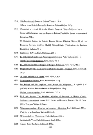 1942 Mitul reintegran, Bucarest, Editura Vremea, 110 p
Salazar si revolutia in Portugalia, Bucarest, Editura Gorjan, 247 p.
1943 Comentarii la Legenda Mesterului Manole, Bucarest, Editura Publicom, 144 p.
ínsula lui Euthanasius, ensayos, Bucarest, Editura Fundatiilor Regale pentru Arta si
Literatura, 392 p.
Os Romenos. Latinos de Oriente, Lisboa, Livraria Clássica Editora, 95 p./ Los
Rumanos. Breviario histórico, Madrid, Editorial Stylos (Publicaciones del Instituto
Rumano de Cultura), 95 p.
1948 Technipues du Yoga, París, Gallimard, 266 p.
1949 Le mvthe de leternel retour: Archétvpes et répétition, Paris, Gallimard, 254 p.
Traité d’histoire des religions, París, Payot, 405 p.
1951 Le Chamanisme et les techniciues archaÑues de lextase, París, Payot, 450 p.
1952 Images et svmboles. Essais sur le symbolisme magico - religieux, París, Gallimard
240 p.
1954 Le Yoga. Inmortalité et liberté, París, Payot, 428 p.
1956 Forgerons et alchimistes, París, Flammarion, 212 p.
1957 Das Heilige und das Prophane. Vom Wesen des Religiósen (Lo sagrado y lo
profano), Munich, Rowohlt Deutsche Enzyklopádie, 154 p.
Mvthes, réves et mvst&res, Paris, Gallimard, 312 p.
1958 Birth and Rebirth. The Religious Meaning of Initiation in Human Cultura
(Naissances mvstipues), Nueva York, Harper and Brothers; Londres, Harvilí Press,
190 p. Trad. por Willard R. Trask.
1959 Naissances mvstigues. Essai sur cuelgues tites dinitiation, Paris, Gallimard, 276 p.
ía ed. del orig. francés de Birth and Rebirth
.
1962 Méphistophélés et l’Androgvne, Paris, Gallimard, 280 p.
Patañiali et le Yoga, Paris, Editions du Seuil, 190 p.
1963 Aspects du mvthe, París, Gallimard, 250 p.
428
 