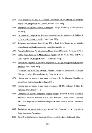 From Primitives to Zen. A Thematic Sourcebook on the Historv of Religions,
Nueva York, Harper & Row, Londres, Collins, xxv + 645 p.
The Ouest. Histor’v and Meaning in Religion, Chicago, University of Chicago Press,
v+ l8Op.
De Zalmoxis á Gengis-Khan. Etudes comparatives sur les religions et le folklore de
la Dacie et de lEurope orientale, París, Payot, 252 p.
Religiones australiennes, París, Payot, 200 p. Trad. de L. Jospin, de los artículos
originalmente publicados en revistas en inglés y reunidos en
Australien Religions: An Introduction, Ithaca, Comelí University Press, xxi + 205 p.
Mvths. Rites, Svmbols. A Mircea Eliade Reader. Ed. de W. C. Beane and W. G.
Doty, Nueva York, Harper & Row, 1- II: xxviii + 465 p.
Histoire des crovances et des idées religieuses. 1: De láge de la Pierre aux mvstéres
dEleusis, Paris, Payot, 492 p.
Occultism, witchcraft and cultural fashions: essavs in comparative Religions,
Chicago - Londres, Chicago University Press, viii + 148 p.
Histoire des croyances et des idées religieuses. II: De Gautama Bouddha au
triomphe du christianisme, Paris, Payot, 519 p.
Histoire des croyances et des idées religieuses. III: De Mahomet á láge des
Réformes, París, Payot, 361 p.
Contributii la filosofia renasterii (Itinerar italian Bucarest, Editura Academiei
Republicii Socialiste Románia, 176 p. (Rey, de istorie si teorie literara. Supliment
84). Texto preparado por Constantin Popescu-Cadem. Prefacio de Zoe Dumitrescu
Busulenga.
Symbolism. the sacred. and the arts, Nueva York, Crossroad, xxi + 185 p. Ed. de
Diane Apostolos-Cappadona.
Briser le toit de la maison. La creativité et ses svmboles, París, Gallimard, 358 p.
1967
1969
1970
1972
1973
1975
1976
1978
1983
1984
1985
1986
429
 