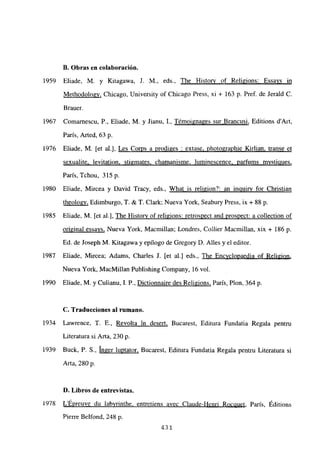 II. Obras en colaboración.
1959 Eliade, M. y Kitagawa, 1. M., eds., The History of Religions: Essays in
Methodologv, Chicago, University of Chicago Press, xi + 163 p. Pref. de Jerald C.
Brauer.
1967 Comarnescu, P.. Eliade, M. y Jianu, 1., Témoigna2es sur Brancusi, Editions d’Ait,
Paris, Arted, 63 p.
1976 Eliade, M. [et al.], Les Co~s a prodiges : extase. photographie Kirlian transe et
sexualite. levitation. stigmates, chamanisme, luminescence. parfums mvsticiues
,
Paris, Tchou, 3l5p.
1980 Eliade, Mircea y David Tracy, eds., What is religion?: an inguirv for Christian
theologv. Edimburgo, T. & T. Clark; Nueva York, Seabury Press, ix + 88 p.
1985 Eliade, M. [et al.], The Historv of religions: retrospect and prosnect: a collection of
original essays, Nueva York, Macmillan; Londres, Collier Macmillan, xix + 186 p.
Ed. de Joseph M. KÁtagawa y epílogo de Gregory D. Alíes y el editor.
1987 Eliade, Mircea; Adams, Charles J. [et al.] eds., The Encvclopaedia of Reli2ion
,
Nueva York, MacMillan Publishing Company. 16 vol.
1990 Eliade, M. y Culianu, 1. P., Dictionnaire des Religions, Paris, Plon, 364 p.
C. Traducciones al rumano.
1934 Lawrence, 1. E., Revolta in desert, Bucarest, Editura Fundatia Regala pentru
Literatura si Arta, 230 p.
1939 Buck, P. 5., Inger luptator, Bucarest, Editura Fundatia Regala pentru Literatura si
Arta, 280 p.
D. Libros de entrevistas.
¡978 LÉpreuve du labvrinthe. entretiens avec Claude-Henri Rocciuet Paris, Éditions
Pierre Belfond, 248 p.
431
 