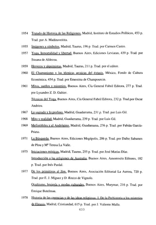 1954 Tratado de Historia de las Religiones, Madrid, Instituto de Estudios Políticos, 453 p.
Trad. por A. Madinaveitita.
1955 Imágenes y símbolos, Madrid, Taurus, 196 p. Trad. por Carmen Castro.
1957 Yoga, Inmortalidad y libertad, Buenos Aires, Ediciones Leviatan, 439 p. Trad. por
Susana de Aldecoa.
1959 Herreros al uimistas, Madrid, Taurus, 211 p. Trad. por el editor.
1960 El Chamanismo y las técnicas arcaicas del éxtasis, México, Fondo de Cultura
Económica, 454 p. Trad. por Ernestina de Champourcin.
1961 Mitos, sueños y misterios, Buenos Aires, Cía General Fabril Editora, 277 p. Trad.
por Lysandro Z. D. Galtier.
Técnicas del Yoga, Buenos Aires, Cía General Fabril Editora, 232 p. Trad.por Oscar
Andrieu.
1967 Lo sagrado y lo profano, Madrid, Guadarrama, 23 1 p. Trad. por Luis Gil.
1968 Mito y realidad, Madrid, Guadarrama, 239 p. Trad. por Luis Gil.
1969 Mefistófeles y el Andrógino, Madrid, Guadarrama, 276 p. Trad. por Fabián García-
Prieto.
1971 La Búsqueda, Buenos Aires, Ediciones Megápolis, 206 p. Trad. por Dafne Sabames
de Plou y M~ Teresa La Valle.
1975 Iniciaciones místicas, Madrid, Taurus, 255 p. Trad. por José Matías Diaz.
Introducción a las religiones de Australia, Buenos Aires, Amorrositu Editores, 182
p. Trad. por Inés Pardal.
1977 De los primitivos al Zen, Buenos Aires, Asociación Editorial La Aurora, 720 p.
Trad. por E. J. Míguez y D. Rocco de Vignolo.
Ocultismo, brujería y modas culturales, Buenos Aires, Marymar, 216 p. Trad. por
Enrique Butelman.
1978 Historia de las creencias y de las ideas religiosas. 1: De la Prehistoria a los misterios
de Eleusis, Madrid, Cristiandad, 615 p. Trad. porJ. Valiente Malla.
433
 