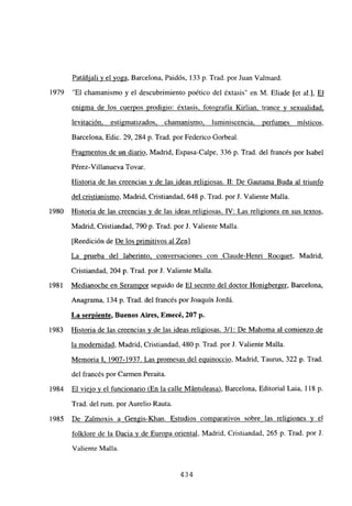 Patáñiali y el yoga, Barcelona, Paidós, 133 p. Trad. por Juan Valmard.
“El chamanismo y el descubrimiento poético del éxtasis” en M. Eliade [et al.], El
enigma de los cuerpos prodigio: éxtasis, fotografía Kirlian, trance y sexualidad,
levitación, estigmatizados. chamanismo. luminiscencia, perfumes místicos,
Barcelona, Edic. 29, 284 p. Trad. por Federico Gorbeal.
Fragmentos de un diario, Madrid, Espasa-Calpe, 336 p. Trad. del francés por Isabel
Pérez-Villanueva Tovar.
Historia de las creencias y de las ideas religiosas. II: De Gautama Buda al triunfo
del cristianismo, Madrid, Cristiandad, 648 p. Trad. por J. Valiente Malla.
Historia de las creencias y de las ideas religiosas. IV: Las religiones en sus textos,
Madrid, Cristiandad, 790 p. Trad. por J. Valiente Malla.
[Reedición de De los primitivos al Zen]
La prueba del laberinto, conversaciones con Claude-Henri Rocquet, Madrid,
Cristiandad, 204 p. Trad. por J. Valiente Malla.
Medianoche en Serampor seguido de El secreto del doctor Honigberger, Barcelona,
Anagrama, 134 p. Trad. del francés por Joaquín Jordá.
La serpiente, Buenos Aires, Emecé, 207 p.
Historia de las creenctas y de las ideas religiosas. 3/1: De Mahoma al comienzo de
la modernidad, Madrid, Cristiandad, 480 p. Trad. por J. Valiente Malla.
Memoria 1. 1907-1937. Las promesas del equinoccio, Madrid, Taurus, 322 p. Trad.
del francés por Carmen Peraita.
El viejo y el funcionario (En la calle Mántuleasa), Barcelona, Editorial Laia, 118 p.
Trad. del mm. por Aurelio Rauta.
De Zalmoxis a Gengis-Khan. Estudios comparativos sobre las religiones y eJ
folklore de la Dacia y de Europa oriental, Madrid, Cristiandad, 265 p. Trad. por J.
Valiente Malla.
1979
1980
1981
1983
1984
1985
434
 