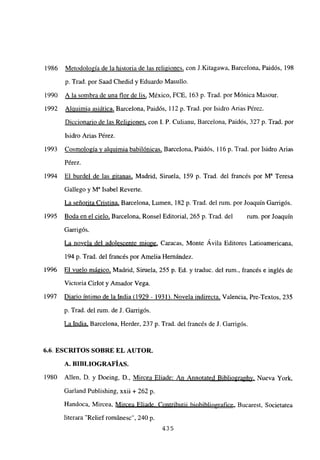 1986 Metodología de la historia de las religiones, con J.Kitagawa, Barcelona, Paidós, 198
p. Trad. por Saad Chedid y Eduardo Masullo.
1990 A la sombra de una flor de lis, México, FCE, 163 p. Trad. por Mónica Masour.
1992 Alquimia asiática, Barcelona, Paidós, 112 p. Trad. por Isidro Arias Pérez.
Diccionario de las Re]igiones, con 1. P. Culianu, Barcelona, Paidós, 327 p. Trad. por
Isidro Arias Pérez.
1993 Cosmología y alquimia babilónicas, Barcelona, Paidós, 116 p. Trad. por Isidro Arias
Pérez.
1994 El burdel de las gitanas, Madrid, Siruela, 159 p. Trad. del francés por M~ Teresa
Gallego y W Isabel Reverte.
La señorita Cristina, Barcelona, Lumen, 182 p. Trad. del rum. por Joaquín Garrigós.
1995 Boda en el cielo, Barcelona, Ronsel Editorial, 265 p. Trad. del rum. por Joaquín
Garrigós.
La novela del adolescente miope, Caracas, Monte Ávila Editores Latioamericana,
194 p. Trad. del francés por Amelia Hernández.
1996 El vuelo mágico, Madrid, Siruela, 255 p. Ed. y traduc. del rum., francés e inglés de
Victoria Cirlot y Amador Vega.
1997 Diario íntimo de la India (1929 - 1931). Novela indirecta, Valencia, Pre-Textos, 235
p. Trad. del rum. de J. Garrigós.
La India, Barcelona, Herder, 237 p. Trad. del francés de J. Garrigós.
6.6. ESCRITOS SOBRE EL AUTOR.
A. BIBLIOGRAFÍAS.
1980 Alíen, D. y Doeing, D., Mircea Eliade: An Annotated Bibliographv, Nueva York,
Garland Publishing, xxii + 262 p.
Handoca, Mircea, Mircea Eliade. Contributii biobibliografice, Bucarest, Societatea
literara “Relief románesc”, 240 p.
435
 