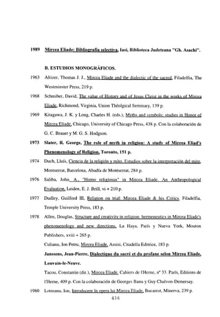 1989 Mircea Eliade: Biblio2rafia selectiva, lasí, Biblioteca Judeteana “Gb. Asacbi”.
B. ESTUDIOS MONOGRÁFICOS.
1963 Altizer, Thomas J. J., Mircea Eliade and the dialectic of the sacred, Filadelfia, The
Westminster Press, 219 p.
1968 Schreiber, David, The value of History and of Jesus Christ in the works of Mircea
Eliade, Richmond, Virginia, Union Théolgical Seminary, 139 p.
1969 Kitagawa, J. K. y Long, Charles H. (eds.), Myths and symbols; studies in Honor of
Mircea Eliade, Chicago, University ofChicago Press, 438 p. Con la colaboración de
G. C. Brauer y M. G. 5. Hodgson.
1973 Slater, R. George, The role of mvtb in reli2ion: A studv of Mircea Eliad’s
Phenoinenoloav of Rel¡2ion, Toronto, 151 p.
1974 Duch, Lluis, Ciencia de la religión y mito. Estudios sobre la interpretación del mito
,
Montserrat, Barcelona, Abadía de Montserrat, 284 p.
1976 Saliba, John. A., “Homo religiosus” in Mircea Eliade. An Anthropological
Evaluation, Leiden, E. J. Brilí, vi + 210 p.
1977 Dudley, Guilford DI, Religion on trial: Mircea Eliade & his Critics. Filadelfia,
Temple University Press, 183 p.
1978 Alíen, Douglas, Structure and creativity in religion: hermeneutics in Mircea Eliades
phenomenology and new directions, La Haya, Paris y Nueva York, Mouton
Publishers, xviii + 265 p.
Culianu, Ion Petru, Mircea Eliade, Assisi, Citadella Editrice, 183 p.
Janssens, Jean-Pierre, D¡alectiaue du sacré et du profane selon Mircea Eliade
,
Louvain-le-Neuve.
Tacou, Constantin (dir.), Mircea Eliade. Cahiers de IHerne, n0 33. París, Editions de
IHerne, 409 p. Con la colaboración de Georges Banu y Guy Chalvon-Demersay.
1980 Lotreanu, Ion, Introducere in opera lui Mircea Eliade, Bucarest, Minerva, 239 p.
436
 