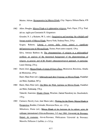 Marino, Adrian, Hermeneutica lui Mircea Eliade, Cluj- Napoca, Editura Dacia, 478
p.
1982 Alíen, Douglas, Mircea Eliade et le phénoméne religieux, París, Payot, 275 p. Trad.
del ms. inglés por Constantin N. Grigoresco.
Girardot, N. J. y Ricketts, M. L. (eds.), Imagination and meaning: the scholarly and
¡iteran worlds of Mircea Eliade, Nueva York, Seabury Press, 214 p.
Sca no Roberto, Libertá e terrore della storia: genesi e significato
dellantistoricismo di Mircea Eliade, Tormo, Print centro copyrid, 129 p.
Silva, Antonio Barbosa da, The phenomenolo~v of religion as a philosophical
problem: an analysis of the theoretical background of the phenomenologv of
religion. in general, and of M. Eliades phenomenological approach, in particular
,
Lund, Gleerup, 274 p.
1983 Duch, Lluis, Mircea Eliade. el retorn dUlises a haca, Montserrat, Barcelona, Abadía
de Montserrat, 239 p.
Duerr, Hans Peter (ed.), Sehnsucht nach dem Ursprung: zu Mircea Eliade, Frankfurt
am Man, Syndikat. 587 p.
1984 Duerr, Hans Peter (ed.), Die Mitte der Welt: Aufsátze zu Mircea Eliade, Frankfurt
am Man, Suhrkamp, 376 p.
Tokarski, Stanislaw, Eliade i Orient, Wroclaw, Zaldad Narodowy im. Ossolinskich
179 p.
1985 Carrasco, David y Law, Jane Marie (eds.j), Waiting for Ihe Dawn: Mircea Eliade in
Perspectiva, Boulder, Colorado, Westview Press, xii - 137 p.
Mihailescu, Florin (ed.), Mircea Eliade et les horizons de la culture: actes du
colloque international d’Aix-en-Provence. 3-5 mai 1984. Université de Provence
.
Depart. de roumaine, Aix-en-Provence, Publications Université de Provence;
Marsella, Diffusion J. Laffitte, u + 313 p.
437
 