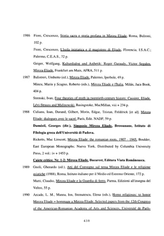 1986 Fiore, Crescenzo, Storia sacra e storia profana in Mircea Eliade, Roma, Bulzoni,
102 p.
Fiore, Crescenzo, L’isola iniziatica e il magistero di Eliade, Florencia, I.S.A.C.;
Palermo, C.E.A.S., ‘72p.
Geiger, Wolfgang, Kulturdialog und Asthetik: Roger Garaudy, Victor Segalen
,
Mircea Eliade, Frankfurt am Main, AFRA, 511 p.
1987 Balistreri, Umberto (ed.), Mircea Eliade, Palermo, Iperbole, 49 p.
Mincu, Mann y Scagno, Roberto (eds.), Mircea Eliade e litalia. Milán, Jaca Book,
404 p.
Strenski, Ivan, Four theories of myth in twentieth-centurv history: Cassirer. Eliade
.
Lévi-Strauss and Malinowski, Basingstoke, MacMillan, viii + 234 p.
1988 Culianu, loan, Durand, Gilbert, Morin, Edgar, Tristan, Frédérick [et al], Mircea
Eliade: dialogues avec le sacré, Paris, Edit. NADP, 59 p.
Dumézil, Georges (dir.), Simposio Mircea Eliade, Bressanane, Istituto di
Filologia greca delI’Université di Padova.
Ricketts, Mac Linscott, Mircea Eliade: the romanian roots. 1907 - 1945, Boulder,
East European Monographs; Nueva York, Distributed by Columbia University
Press, 2 vol.: iv + 1453 p.
Caiete critice. Nr. 1-2: Mircea Eliade, Bucarest, Editura Viata Románeasca.
1989 Gnoli, Gherardo (ed.), Atti del Convegno sul tema Mircea Eliade e le religione
asiatiche (1988), Roma, Istituto italiano per il Medio ed Estremo Oriente, 172 p.
Mutti, Claudio, Mircea Eliade e la Guardia di ferro, Parma, Edizioni allinsegna del
Veltro, 55 p.
1990 Arcade, L. M., Manea, Ion, Stematescu, Elena (eds.), Homo religiosus: to honor
Mircea Eliade = hommage a Mircea Eliade. Selected papers from the ¡2th Congress
of the American-Romanian Academv of Arts and Sciences. Université de París
-
438
 