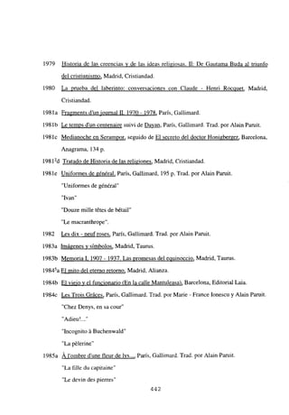 1979 Historia de las creencias y de las ideas religiosas. II: De Gautama Buda al triunfo
del cristianismo, Madrid, Cristiandad.
1980 La prueba del laberinto: conversaciones con Claude - Henri Rocquet, Madrid,
Cristiandad.
198 la Fragments d’un iournal II. 1970- 1978, París, Gallimard.
198lb Le temps dun centenaire suivi de ~ París, Gallimard. Trad. por Alain Paruit.
198lc Medianoche en Serampor, seguido de El secreto del doctor Honigberger, Barcelona,
Anagrama, 134 p.
198 12d Tratado de Historia de las religiones, Madrid, Cristiandad.
1981e Uniformes de général, Paris, Gallimard, 195 p. Trad. por Alain Paruit.
“Uniformes de général”
“Ivan”
“Douze mille tétes de bétail”
“Le macranthrope”.
1982 Les dix - neufroses, París, Gallimard. Trad. por Alain Paruit.
1983a Imágenes y símbolos, Madrid, Taurus.
1983b Memorial. 1907 - 1937. Las promesas del equinoccio, Madrid, Taurus.
19845a El mito del eterno retomo, Madrid, Alianza.
1984b El viejo y el funcionario (En la calle Mantuleasa), Barcelona, Editorial Laia.
1984c Les Trois Gráces, París, Gallimard. Trad. por Marie - France Ionescu y Alan Paruit.
“Chez Denys, en sa cour
“Adieu 1.2’
“Incognito á Buchenwald”
“La pélerine”
1985a A lombre dune fleur de lys..., París, Gallimard. Trad. por Alan Paruít.
“La filíe du capitaine”
“Le devin des pierres”
442
 