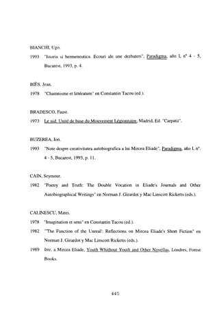 BIANCHI, Ugo.
1993 “Istoria si hermeneutica. Ecouri ale une dezbateri”, Paradi2ma, año 1, n0 4 - 5,
Bucarest, 1993, p. 4.
BIES, Jean.
1978 “Chamnisme et littérature” en Constantin Tacou (ed.).
BRADESCO, Faust.
1973 Le nid. Unité de base du Mouvement Légionnaire, Madrid, Ed. “Carpatii”.
BUZEREA, Ion.
1993 “Note despre creativitatea autobiografica a lui Mircea Eliade”, Paradigma, año 1, n0.
4-5, Bucarest, 1993, p. 11.
CAIN, Seymour.
1982 “Poetry and Truth: The Double Vocation in Eliades Journals and Other
Autobiographical Writings” en Norman J. Girardot y Mac Linscott Ricketts (edsj.
CALINESCU, Matei.
1978 “Imagination et sens” en Constantin Tacou (ed.).
1982 “‘The Function of the Unreal’: Reflections on Mircea Eliades Short Fiction” en
Norman J. Girardot y Mac Linscott Ricketts (eds.).
1989 Intr. a Mircea Eliade, Youth Whithout Youth and Other Novellas, Londres, Forest
Books.
445
 