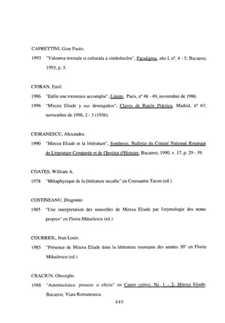 CAPRETTINI, Gian Paolo.
1993 “Valoarea textuala si culturala a simbolurilor”, Paradigma, año 1, n0. 4 -. 5, Bucarest,
1993, p. 5.
CIORAN, Emil.
1986 “Enfin une existence accomplie”, Limite, París, n0 48 - 49, noviembre de 1986.
1996 “Mircea Eliade y sus desengaños”, Claves de Razón Práctica, Madrid, n0 67,
noviembre de 1996,2-3 (1936).
CIORANESCU, Alexandru.
1990 “Mircea Eliade et la littérature”, Synthesis: Bulletin du Comité National Roumain
de Litterature Comparée et de l’Institut d’Histoire, Bucarest, 1990, y. 17, p. 29 - 39.
COATES, William A.
1978 “Métaphysique de la littérature occulte” en Constantin Tacou (ed.)
COSTINEANU. Dragomir.
1985 “Une interpretation des nouvelles de Mircea Eliade par 1’exymologie des noms
propres” en Florin Mihailescu (ed.).
COURRIOL, Jean Louis.
1985 “Présence de Mircea Eliade dans la littérature roumaine des années 30” en Florín
Mihailescu (ed.).
CRACIUN, Gheorghe.
1988 “Autenticitatea: premise si efecte” en Caiete eritice. Nr. 1 - 2: Mircea Eliade
,
Bucarest, Viata Romaneasca.
446
 