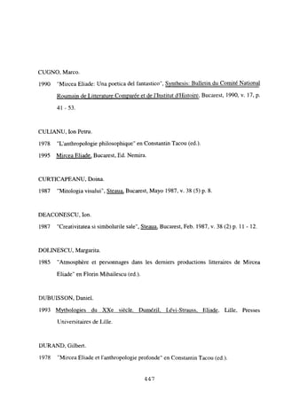 CUGNO, Marco.
1990 “Mircea Eliade: Una poetica del fantastico”, Synthesis: Bulletin du Comité National
Roumain de Lirterature Comparée et de l’Institut d’Histoire, Bucarest, 1990, y. 17, p.
41 -53.
CULIANU, Ion Petru.
1978 “L’anthropologie philosophique” en Constantin Tacou (ed.).
1995 Mircea Eliade, Bucarest, Ed. Nemira.
CURTICAPEANU, Doina.
1987 “Mitologia visului”, Steaua, Bucarest, Mayo 1987, y. 38 (5) p. 8.
DEACONESCU, Ion.
1987 “Creativitatea si simbolurile sale”, Steaua, Bucarest, Feb. 1987, y. 38(2) p. 11 - 12.
DOLINESCU, Margarita.
1985 “Atmosphére et personnages dans les demiers productions litteraires de Mircea
Eliade” en Florin Mihailescu (ed.).
DUBUISSON, Daniel.
1993 M~thologies du XXe siécle. Dumézil Lévi-Strauss, Eliade. Lille, Presses
Universitaires de Lille.
DURAND, Gilbert.
1978 “Mircea Eliade et 1’anthropologie profonde” en Constantin Tacou (ed.).
44,7
 