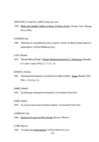KITAGAWA, Joseph M. y LONG, Charles H. (eds.)
1982 Mvths and svmbols: Studies in Honor of Mircea Eliade, Chicago, Univ. Chicago
Press (1969).
LACROIIX, Jean.
1985 “Intimisme et cosmopolitisme dans la pensée ‘rituelle’ de Mircea Eliade diariste et
mémorialiste” en Florin Mihailescu (ed.).
LAVI, Theodor.
1972 “Dosarul Mircea Eliade”, Toladot. Buletinul Institului Dr. J. Niemirower, Jerusalén,
n0 1, enero-marzo 1972, p.2-3, 21-24.
LIVESCU, Cristian.
1981 “Dionisianismul fantastic in nuvelisticia lui Mircea Eliade”, Steaua, Bucarest, Nov.
1981, y. 32 (11) p. 12.
LOBET, Marcel.
1978 “La chronique souterraine de l’humanité” en Constantin Tacou (ed.).
LONG, Charles.
1978 “Le sens de l’oeuvre pour l’homme moderne” en Constantin Tacou (ed.)
LOTREANU, Ion.
1980 Introducere in opera lui Mircea Eliade, Bucarest, Minerva.
LUPPI. Myriam
1985 “Le temps dans Forét interdite” en Florin Mihailescu (ed.).
450
 