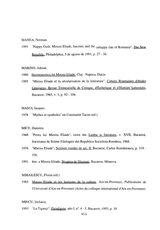 MANEA, Norman.
1991 “Happy Guilt. Mircea Eliade, fascism, and the unhappy fate of Romania”, The New
Republic. Philadelphia, 5 de agosto de 1991, p. 27 -36.
MARINO, Adrian.
1980 Hermeneutica tui Mircea Eliade, Cluj - Napoca, Dacia.
1985 “Mircea Eliade et la sécularisation de la littérature”, Cahiers Roumaines détudes
Litteraires: Revue Trimestrielle de Critinue. d’Estheticiue et d’Histoire Litteraires
,
Bucarest, 1985, y. 3, p. 92 - 104.
MASUI, Jacques.
1978 “Mythes et symboles” en Constantin Tacou (ed.).
MICU, Dumitru.
1968 “Proza lui Mircea Eliade”, extra din Limba si literatura, y. XVII, Bucarest,
Societatea de Stiinte Filologice din Republica Socielista Románia, 1968.
1976 “Mircea Eliade”, Scriitori románi de azi. II. Bucarest, Cartea Románeasca, p. 319-
336.
1991 Intr. a Mircea Eliade, Noaptea de Sinziene, Bucarest, Minerva.
MII-IAILESCU, Florin (ed.)
1985 Mircea Eliade et les horizons de la culture. Aix-en-Provence, Publications de
lUniversité d’Aix-en-Provence (Actes du colloque international d’Aix-en-Provence).
MINCU, Stefania.
1993 “La Tigangi”, Paradigma, año 1, n0. 4- 5, Bucarest, 1993, p. 10.
451.
E
 