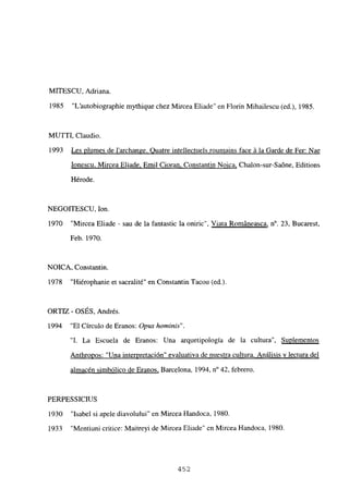 MITESCU, Adriana.
1985 “L’autobiographie mythique chez Mircea Eliade” en Florin Mihailescu (ed.), 1985.
MUITI, Claudio.
1993 Les plumes de larchange. Quatre intellectuels roumains face á la Garde de Fer: Nae
Ionescu, Mircea Eliade. Emil Cioran. Constantin Noica, Chalon-sur-Saóne, Editions
Hérode.
NEGOITESCU, Ion.
1970 “Mircea Eliade - sau de la fantastic la oniric’. Viata Románeasca, n0. 23, Bucarest,
Feb. 1970.
NOICA, Constantin.
1978 “Hiérophanie et sacralité” en Constantin Tacou (ediL
ORTIZ - OSÉS, Andrés.
1994 “El Círculo de Eranos: Opus homninis”.
“1. La Escuela de Eranos: Una arquetipología de la cultura”, Suplementos
Anthropos: “Una interpretación” evaluativa de nuestra cultura. Análisis y lectura del
almacén simbólico de Eranos, Barcelona, 1994, n0 42, febrero.
PERPESSICIUS
1930 “Isabel si apele diavolului” en Mircea Handoca, 1980.
1933 “Mentiuni critice: Maitreyi de Mircea Eliade” en Mircea Handoca, 1980.
452
 