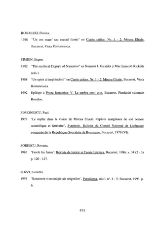 ROGALS KI, Florina.
1988 “‘Un om mare’ sau esecul fiintei” en Caiete critice. Nr. 1 - 2: Mircea Eliade
,
Bucarest, Viata Romaneasca.
SIMION, Eugen.
1982 “The mythical Dignyti of Narration” en Norman J. Girardot y Mac Linscott Ricketts
(eds.).
1988 “Un spirit al implitudinii” en Caiete critice. Nr. 1 - 2: Mircea Eliade, Bucarest, Viata
Romaneasca.
1992 Epilogo a Proza fantastica: V. La umbra unui crin, Bucarest, Fundatiei culturale
RomAne.
SIMIONESCU, Paul.
1979 “Le mythe dans la vision de Mircea Eliade. Repéres marginaux de son oeuvre
scientifique et littéraire”, Synthesis. Bulletin du Comité National de Littérature
comparée de la Républiciue Socialiste de Roumanie, Bucarest, 1979 (VI).
SORESCU, Roxana.
1986 “Fetele lui Janus”, Revista de Istorie si Teorie Literara, Bucarest, 1986, y. 34 (2 - 3)
p. 120- 127.
SOZZI, Lionello.
1993 “Renastere si nostalgie ale originilor”, Paradigma, año 1, it. 4 - 5, Bucarest, 1993, p.
6.
455
 