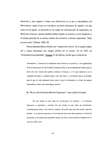detención y, tras negarse a firmar una declaración en la que se desolidariza del
Movimiento, según él por no considerar necesario desligarse de aquello a lo que
nunca se ha ligado, su reclusión en un campo de concentración de legionarios, en
Miercurea Ciucului, adonde también habían llegado su maestro y otros dirigentes y
en donde participó de su mismo modelo de existencia y mismas esperanzas: “Dieu
est avec nous!” (Eliade, 1988, 39)
Nunca admitirá Mircea Eliade una “implicación activa” en la Legión (idem,
24) y nunca presentará una imagen política de la misma. Ya en 1937, en
“Comentarii la un juramánt”, Vremea, 21 de febrero, escribe que se trata de un
movimiento [...] nacido de la voluntad de hacer historia y no po/it/ca [...] La significación
de la revolución por la cual Cornelio Codreanu lucha es tan profundamente mística que su
éxito será otra victoria del espfriru cristiano en Europa. [...] Lo que importa no es la
conquista del poder a cualquier precio, sino más bien [...] un hombre nuevo, un hombre
para el que la vida espiritual existe, para el que el cristianismo es vivido de manera
responsable, es decir, de forma trágica, ascética.
En “De ce cred in biruinta Miscarii Legionare”, viene a decir lo mismo:
En este tiempo en que todas las revoluciones son políticas - la revolución
legionaria es espiritual y cristiana. En este tiempo en que todas las revoluciones
contemporáneas tienen como mcta la conquista del poder para una clase social o para un
hombre - la revolución legionaria va derechamente hacia una mcta suprema: la redención
de/pueblo, lareconciliación del pueblo rumano con Dios, como ha dicho el Capitán (cit. en
Volovici, 1995, 103).
44
 