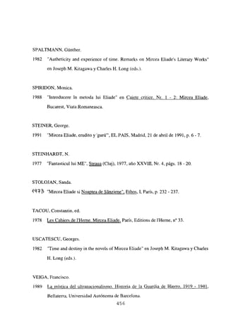 SPALTMANN, Gúnther.
1982 “Autheticity and experience of time. Remarks on Mircea Eliades Literary Works”
en Joseph M. Kitagawa y Charles H. Long (eds.).
SPIRJDON, Monica.
1988 “Introducere in metoda lui Eliade” en Caiete critice. Nr, 1 - 2: Mircea Eliade.
Bucarest, Viata Romaneasca.
STEINER, George.
1991 “Mircea Eliade, erudito y ‘guró”’, EL PAíS, Madrid, 21 de abril de 1991, p. 6-7.
STEIINHARDT, N.
1977 “Fantasticul lui ME”, Steaua (Cluj), 1977, año XXVDI, Nr. 4, págs. 18 -20.
STOLOJAN. Sanda.
49R~3 “Mircea Eliade si Noaptea de Sánziene”, Ethos, 1, París, p. 232 - 237.
TACOU, Constantin, ed.
1978 Les Cahiers de l’Herne. Mircea Eliade, París, Editions de lilerne, n0 33.
USCATESCU, Georges.
1982 “Time and destiny in the noveis of Mircea Eliade” en Joseph M. Kitagawa y Charles
H. Long (eds).
VEIGA, Francisco.
1989 La mística del ultranacionalismo. Historia de la Guardia de Hierro. 1919 - 1941
Bellaterra, Universidad Autónoma de Barcelona.
456
 
