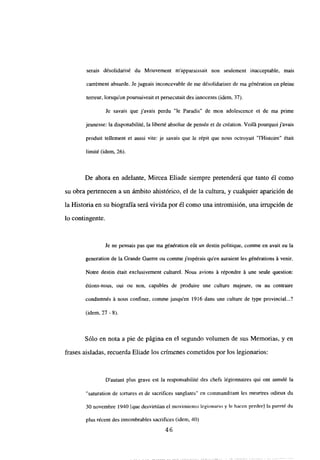 serais désolidarisé du Mouvement m’apparaissait non seulement inacceptable, mais
carrément absurde. Je jugeais inconcevable de me désolidariser de ma génération en pleine
terreur, lorsqu’on poursuivrait et persecutaitdes innocents (idem. 37).
Je savais que javais perdu “le Paradis” de mon adolescence et de ma prime
jeunesse: la disponabilité, la liberté absolue de pensée et de création. Voilá pourquoi j’avais
produit tellement et aussi vite: je savais que le répit que nous octroyait “IHistoire” était
limité (idem. 26).
De ahora en adelante, Mircea Eliade siempre pretenderá que tanto él como
su obra pertenecen a un ámbito ahistórico, el de la cultura, y cualquier aparición de
la Historia en su biografía será vivida por él como una intromisión, una irrupción de
lo contingente.
Je nc pensais pas que ma génération e0t un destin politique, comme en avait eu la
generation de la Grande Guerre ou comnie jespérais quen auraient les générations A venir.
Notre destin était exclusivement culturel. Nous avions á répondre á une seule question:
étions-nous, oui ou non, capables de produire une culture majeure, ou au contraire
condamnés A nous confiner, comme jusquen 1916 dans une culture de type provincial...?
(idem, 27 -
Sólo en nota a pie de página en el segundo volumen de sus Memorias, y en
frases aisladas, recuerda Eliade los crímenes cometidos por los legionarios:
D’autant plus grave est la responsabilité des chefs légionnaires qui ont annulé la
“saturation de tortures et de sacrifices sanglants” cn commanditant les meurtres odieux du
30 novembre 1940 [quedesvirtúan el movimiento legionario y le hacen perder] la pureté du
plus récent des innombrables sacrifices (idem, 40)
46
 