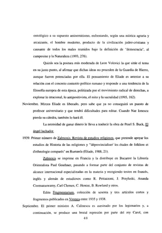 ontológico a su supuesto antisemitismo, enfrentando, según una mística agraria y
arcaizante, el hombre moderno, producto de la civilización judeo-cristiana y
causante de todos los males reunidos bajo la definición de “democracia”, al
campesino y la Naturaleza (1993, 276).
Quizás sea la postura más moderada de Leon Volovici la que sitúe el tema
en su justo punto, al afirmar que dichas ideas no proceden de la Guardia de Hierro,
aunque fueron potenciadas por ella. El pensamiento de Eliade es anterior a su
relación con el concreto contexto político rumano y responde a una tendencia de la
filosofía europea de esta época, politizada por el movimiento radical de derechas, a
explorar lo irracional, lo antipositivista, el mito y la sacralidad (1995, 162).
Noviembre. Mircea Eliade es liberado, pero sabe que ya no conseguirá un puesto de
profesor universitario y que tendrá dificultades para editar. Cuando Nae Ionescu
pierda su cátedra, también lo hará él.
La necesidad de ganar dinero le lleva a traducir la obra de Pearl 5. Buck, El
ángel luchador
.
1939. Primer número de Zalmoxis. Revista de estudios religiosos, que pretende apoyar los
estudios de Historia de las religiones y “‘déprovincialiser’ les études de folklore et
d’ethnologie comparés” en Rumania (Eliade, 1988, 21).
Zalmoxis se imprime en Francia y la distribuye en Bucarest la Librería
Orientalista Paul Geuthner, pasando a formar parte del conjunto de revistas de
alcance internacional especializadas en la materia y recogiendo textos en francés,
inglés y alemán de estudiosos como R. Pettazzoni, J. Przyluski, Ananda
Coomaraswamy, Carl Ciernen, C. Hentze, B. Rowland y otros.
Edita Fragmentarium, colección de sesenta y tres artículos cortos y
fragmentos publicados en Vrernea entre 1935 y 1938.
Septiembre. El primer ministro A. Calinescu es asesinado por los legionarios y, a
continuación, se produce una brutal represión por parte del rey Carol, con
48
 