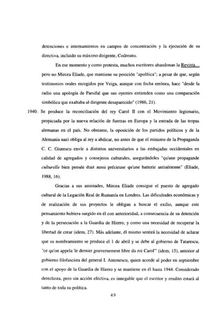 detenciones e internamientos en campos de concentración y la ejecución de su
directiva, incluido su máximo dirigente, Codreanu.
En ese momento y como protesta, muchos escritores abandonan la Revista...
,
pero no Mircea Eliade, que mantiene su posición “apolítica”; a pesar de que, según
testimonios orales recogidos por Veiga, aunque con fecha errónea, hace “desde la
radio una apología de Parsifal que sus oyentes entienden como una comparación
simbólica que exaltaba al dirigente desaparecido” (1986, 21).
1940. Se produce la reconciliación del rey Carol II con el Movimiento legionario,
propiciada por la nueva relación de fuerzas en Europa y la entrada de las tropas
alemanas en el país. No obstante, la oposición de los partidos políticos y de la
Alemania nazi obliga al rey a abdicar, no antes de que el ministro de la Propaganda
C. C. Giurescu envíe a distintos universitarios a las embajadas occidentales en
calidad de agregados y consejeros culturales, asegurándoles “qu’une propagande
culturelle bien pensée était aussi précieuse qu’une batterie antiaérienne” (Eliade,
1988, 16).
Gracias a sus amistades, Mircea Eliade consigue el puesto de agregado
cultural de la Legación Real de Rumania en Londres. Las dificultades económicas y
de realización de sus proyectos le obligan a buscar el exilio, aunque este
pensamiento hubiera surgido en él con anterioridad, a consecuencia de su detención
y de la persecución a la Guardia de Hierro, y como una necesidad de recuperar la
libertad de crear (idem, 27). Más adelante, él mismo sentirá la necesidad de aclarar
que su nombramiento se produce el 1 de abril y se debe al gobierno de Tatarescu,
“ce quon appela ‘le dernier gouvernement libre du roi Carol”’ (idem, 15), anterior al
gobierno filofascista del general 1. Antonescu, quien accede al poder en septiembre
con el apoyo de la Guardia de Hierro y se mantiene en él hasta 1944. Considerado
derechista, pero sin acción efectiva, es innegable que el escritor y erudito estará al
tanto de toda su política.
49
 