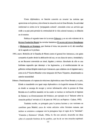 Como diplomático, su función consistía en resumir las noticias que
aparecieran en la prensa y desvelaran la situación real de Gran Bretaña. Su actividad
intelectual se centra en la “propaganda cultural”, entendida como un servicio que
rinde a su país para permitir la continuidad de la vida cultural rumana y su difusión
en el exterior.
Publica el segundo tomo de la revista Zalmoxis y en un solo volumen de la
Revista Fundatiilor Re2ale las novelas fantásticas El secreto del doctor Honigberger
y Medianoche en Serampor, que ilustran el tema, tan presente en él, del camuflaje
de lo sagrado en lo profano.
1941, enero. Rebelión de la Guardia de Hierro contra el general Ion Antonescu, con quien
compartía el poder desde la abdicación del rey, en un clima de terror y brutalidad y
en un Bucarest convertido en irreal, lúgubre y místico. Resultado de ello es una
fortísima represión que destruye a los legionarios, y el establecimiento de un
gobierno militar dirigido todavía por Antonescu, que colabora con el régimen nazi y
entra en la 2a Guerra Mundial como integrante del Pacto Tripartito, abandonando su
anterior neutralidad.
Febrero. Paralelamente a la ruptura de relaciones diplomáticas entre Gran Bretaña y su país,
Eliade es transferido con igual cargo diplomático a la Legación rumana de Lisboa,
en donde se encarga de recoger y enviar información sobre la postura de Gran
Bretaña en el conflicto mundial, en las cuates se trasluce su inclinación al régimen
de Salazar y su distanciamiento del británico, por ejemplo en el “Informe sobre la
situación política” enviado el 21 de junio de 1942 (cit. en Popescu - Cadem, 1992).
También escribe, en portugués para la prensa lusitana y con versiones en
castellano para Madrid, cerca de veinte artículos sobre literatura rumana, que
incluso se aventura a comparar con la portuguesa bajo el signo de la “latinidad”:
“Camo~ns y Etninescu” (Eliade, 1942a, 6). En este artículo, desarrolla sus ideas
sobre el cometido histórico de los pueblos, que ha de ser una creación espiritual:
50
 