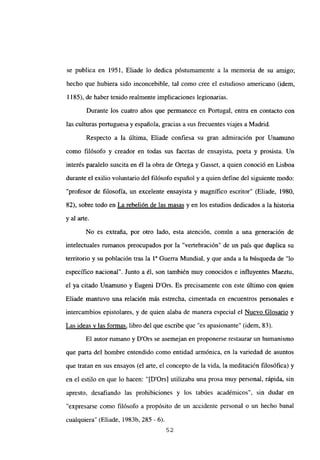 se publica en 1951, Eliade lo dedica póstumamente a la memoria de su amigo;
hecho que hubiera sido inconcebible, tal como cree el estudioso americano (idem,
1185), de haber tenido realmente implicaciones legionarias.
Durante los cuatro años que permanece en Portugal, entra en contacto con
las culturas portuguesa y española, gracias a sus frecuentes viajes a Madrid.
Respecto a la última, Eliade confiesa su gran admiración por Unamuno
como filósofo y creador en todas sus facetas de ensayista, poeta y prosista. Un
interés paralelo suscita en él la obra de Ortega y Gasset, a quien conoció en Lisboa
durante el exilio voluntario del filósofo español y a quien define del siguiente modo:
“profesor de filosofía, un excelente ensayista y magnífico escritor” (Eliade, 1980,
82), sobre todo en La rebelión de las masas y en los estudios dedicados a la historia
y al arte.
No es extraña, por otro lado, esta atención, común a una generación de
intelectuales rumanos preocupados por la “vertebración” de un país que duplica su
territorio y su población tras la ia Guerra Mundial, y que anda a la búsqueda de “lo
especifico nacional”. Junto a él, son también muy conocidos e influyentes Maeztu,
el ya citado Unamuno y Eugeni D’Ors. Es precisamente con este último con quien
Eliade mantuvo una relación más estrecha, cimentada en encuentros personales e
intercambios epistolares, y de quien alaba de manera especial el Nuevo Glosario y
Las ideas y las formas, libro del que escribe que “es apasionante” (idem, 83).
El autor rumano y D’Ors se asemejan en proponerse restaurar un humanismo
que parta del hombre entendido como entidad armónica, en la variedad de asuntos
que tratan en sus ensayos (el arte, el concepto de la vida, la meditación filosófica) y
en el estilo en que lo hacen: “[D’Ors] utilizaba una prosa muy personal, rápida, sin
apresto, desafiando las prohibiciones y los tabúes académicos”, sin dudar en
“exnresarse como filósofo a propósito de un accidente personal o un hecho banal
cualquiera” (Eliade, 1983b, 285 - 6).
52
 