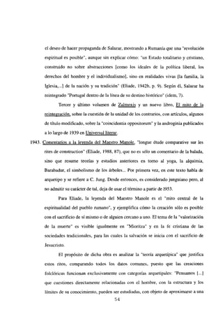 el deseo de hacer propaganda de Salazar, mostrando a Rumania que una “revolución
espiritual es posible”, aunque sin explicar cómo: “un Estado totalitario y cristiano,
construido no sobre abstracciones [como los ideales de la política liberal, los
derechos del hombre y el individualismo], sino en realidades vivas [la familia, la
Iglesia,..] de la nación y su tradición” (Eliade, 1942b, p. 9). Según él, Salazar ha
reintegrado “Portugal dentro de la línea de su destino histórico” (idem, 7).
Tercer y último volumen de Zalmoxis y un nuevo libro, El mito de la
reintegración, sobre la cuestión de la unidad de los contrarios, con artículos, algunos
de título modificado, sobre la “coincidentia oppositomm” y la androginia publicados
a lo largo de 1939 en Universul literar
.
1943. Comentarios a la leyenda del Maestro Manole, “longue étude comparative sur les
rites de construction” (Eliade, 1988, 87), que no es sólo un comentario de la balada,
sino que resume teorías y estudios anteriores en torno al yoga, la alquimia,
Barabadur, el simbolismo de los árboles... Por primera vez, en este texto habla de
arquetipo y se refiere a C. Jung. Desde entonces, es considerado junguiano pero, al
no admitir su carácter de tal, deja de usar el término apartir de 1953.
Para Eliade, la leyenda del Maestro Manole es el “mito central de la
espiritualidad del pueblo rumano”, y ejemplifica cómo la creación sólo es posible
con el sacrificio de sí mismo o de alguien cercano a uno. El tema de la “valorización
de la muerte” es visible igualmente en “Mioritza” y en la fe cristiana de las
sociedades tradicionales, para las cuales la salvación se inicia con el sacrificio de
Jesucristo.
El propósito de dicha obra es analizar la “teoría arquetípica” que justifica
estos ritos, comparando todos los datos comunes, puesto que las creaciones
folclóricas funcionan exclusivamente con categorías arquetipales: “Pensamos [...]
que cuestiones directamente relacionadas con el hombre, con la estructura y los
límites de su conocimiento, pueden ser estudiadas, con objeto de aproximarse a una
54
 