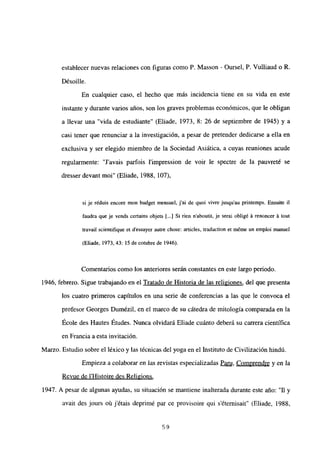 establecer nuevas relaciones con figuras como P. Masson - Oursel, P. Vulliaud o R.
Désoille.
En cualquier caso, el hecho que más incidencia tiene en su vida en este
instante y durante varios años, son los graves problemas económicos, que le obligan
a llevar una “vida de estudiante” (Eliade, 1973. 8: 26 de septiembre de 1945) y a
casi tener que renunciar a la investigación, a pesar de pretender dedicarse a ella en
exclusiva y ser elegido miembro de la Sociedad Asiática, a cuyas reuniones acude
regularmente: “Javais parfois l’impression de voir le spectre de la pauvreté se
dresser devant moi” (Eliade, 1988, 107),
si je réduis encore mon budget mensuel, j’ai de quoi vivre jusqu’au printemps. Ensuite il
faudra que je vends certains objets [...] Si rien n’aboutit, je serai obligé A renoncer A tout
travail scíentifique et d’essayer autre chose: articles, traduction et méme un emploi manuel
(Eliade, 1973, 43: 15 de cotubre de 1946).
Comentarios como los anteriores serán constantes en este largo periodo.
1946, febrero. Sigue trabajando en el Tratado de Historia de las religiones, del que presenta
los cuatro primeros capítulos en una serie de conferencias a las que le convoca el
profesor Georges Dumézil, en el marco de su cátedra de mitología comparada en la
École des Hautes Études. Nunca olvidará Eliade cuánto deberá su carrera científica
en Francia a esta invitación.
Marzo. Estudio sobre el léxico y las técnicas del yoga en el Instituto de Civilización hindú.
Empieza a colaborar en las revistas especializadas Paru Comprendre y en la
Revue de IHistoire des Religions
.
1947. A pesar de algunas ayudas, su situación se mantiene inalterada durante este año: “11 y
avait des jours oú j’étais deprimé par ce provisoire qui s’éternisait” (Eliade, 1988,
59
 