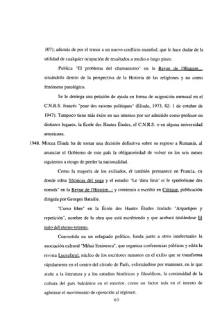 107); además de por el temor a un nuevo conflicto mundial, que le hace dudar de la
utilidad de cualquier ocupación de resultados a medio o largo plazo.
Publica “El problema del chamanismo” en la Revue de l’Histoire...
,
situándolo dentro de la perspectiva de la Historia de las religiones y no como
fenómeno patológico.
Se le deniega una petición de ayuda en forma de asignación mensual en el
C.N.R.S. francés “pour des raisons politiques” (Eliade, 1973, 82: 1 de cotubre de
1947). Tampoco tiene más éxito en sus intentos por ser admitido como profesor en
distintos lugares, la École des Hautes Études, el C.N.R.S. o en alguna universidad
americana.
1948. Mircea Eliade ha de tomar una decisión definitiva sobre su regreso a Rumania, al
anunciar el Gobierno de este país la obligatoriedad de volver en los seis meses
siguientes a riesgo de perder la nacionalidad.
Como la mayoría de los exiliados, él también permanece en Francia, en
donde edita Técnicas del yoga y el estudio “Le ‘dieu lieur’ et le symbolisme des
noeuds” en la Revue de l’Histoire...; y comienza a escribir en Criticiue, publicación
dirigida por Georges Bataille.
“Curso libre” en la École des Hautes Études titulado “Arquetipos y
repetición”, nombre de la obra que está escribiendo y que acabará titulándose El
mito del eterno retorno
.
Convertido en un refugiado político, funda junto a otros intelectuales la
asociación cultural “Mihal Eminescu”, que organiza conferencias públicas y edita la
revista Luceafarul, núcleo de los escritores rumanos en el exilio que se transforma
rápidamente en el centro del círculo de Paris, esforzándose por mantener, en lo que
atañe a la literatura y a los estudios históricos y filosóficos, la continuidad de la
cultura del país balcánico en el exterior, como un factor más en el intento de
aglutinar el movimiento de oposición al régimen.
60
 