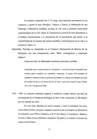 Su auténtico inspirador fue C. G. Jung, quien participó activamente en sus
congresos y aportó la base filosófica: “subyace a Eranos la elaboración de una
Ontología o Metafísica simbólica, así pues de una vasta y profunda cosmovisión
arquetipológica de lo real” (idem, 9). Característica esencial de estos Encuentros es
el diálogo interdisciplinar y la articulación de un pensamiento que remite “a la
ineludibilidad de la cuestión del sentido metafísico (ontorreligioso) de la vida y la
existencia” (idem, 7).
Septiembre. Participa en Amsterdam en el Congreso Internacional de Historia de las
Religiones con una comunicación sobre “Mitos cosmogónicos y curaciones
mágicas”.
A pesar de todo, las dificultades económicas persisten y también
l’inquiétude que je ressens devant les “événements”, c’est-á-dire devant léventualité d’une
trosiéme guerre mondiale, est continuelle, souterraine, et nourrie d’un sentiment de
culpabilité: l’impression davoir gaché mes possibilités, les chances innombrables qui m’ont
¿té données de dire ce qui devait étre dit, de faire ce quej’étais destiné á faire (Eliade,
1973, 125: 1 de agosto de 1950).
1951 - 1956. La situación monetaria empieza a resolverse cuando obtiene una beca de
investigación de la Fundación Bollingen de New York consistente en 200 dólares
por mes durante tres años.
Por otro lado, abundan los nuevos amigos o crece la intimidad con otros,
como Henry Corbin, con quien comparte su postura anti-sociologista en filosofía de
las religiones; con el Pére J. Daniélou, el R. P. Jean Bruno, J. Gouillard, L. Badescu,
Cristian y Marie Lcuise Dehollain, Jacqueline Desjardin y su cuñado, el director de
orquesta lonel Perlea.
63
 