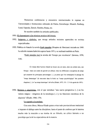 Numerosas conferencias y encuentros internacionales le esperan en
Universidades e Instituciones culturales de Padua, Estrasburgo, Munich, Freiburg,
Lund, Uppsala, Zurich, Ginebra, Roma, etc.
Se suceden también los artículos publicados.
1951. El chamanismo y las técnicas arcaicas del éxtasis
.
1952. Imágenes y símbolos, que recoge artículos recientes aparecidos en revistas
especializadas.
1955. Publica en francés la novela Forét interdite (Noaptea de Sánziene) iniciada en 1949.
La edición rumana habrá de esperar hasta 1971 y se realizará también en París.
“Forét interdite [es] la novela del Tiempo por excelencia” (lerunca, 1978,
318).
Ce roman dont laction s’étend sur douze ans est aussi, dans un certain sens, une
fresque - mais son centre de gravité est ailleurs: dans les différentes conceptions du temps
qui assument les principaux personnages. E...] je pense que Ion remarquera le passage du
“temps fantastique” (le rencontre dans la forét) au “temps psychologique” des premiers
chapitres [...]et”autempshistorique” delafin(Eliade, 1973,151-2: 6deagostode 1951).
1956. Herreros y alquimistas, con el que introduce “una nueva perspectiva 1...] en los
valores mágico - religiosos de la metalurgia [...] y las funciones iniciáticas de la
alquimia” (Eliade, 1988, 179).
Lo sagrado y lo profano
.
Con estos libros, Mircea Eliade quiere evitar todo provincialismo intelectual
e imponer el diálogo entre las disciplinas, hasta el punto de confesar que le interesa
mucho más la reacción a sus teorías de un filósofo, un crítico literario o un
psicológo que la de los especialistas de la materia.
64
 
