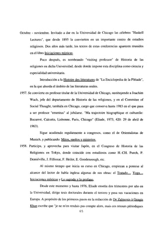 Octubre - noviembre. Invitado a dar en la Universidad de Chicago las célebres “Haskell
Lectures”, que desde 1895 la convierten en un importante centro de estudios
religiosos. Dos años más tarde, los textos de estas conferencias aparecen reunidos
en el libro Iniciaciones místicas
.
Poco después, es nombrando “visiting professor” de Historia de las
religiones en dicha Universidad, desde donde impone esta disciplina como ciencia y
especialidad universitaria.
Introducción a la Histoire des litteratures de “La Enciclopedia de la Pléiade”,
en la que aborda el ámbito de las literaturas orales.
1957. Se convierte en profesor titular de la Universidad de Chicago, sustituyendo a Joachim
Wach, jefe del departamento de Historia de las religiones, y en el Commitee of
Social Thought, también en Chicago, cargo que conserva hasta 1983 en el que pasa
a ser profesor “emeritus” al jubilarse. “Ma trajectoire biographique et culturelle:
Bucarest, Calcutta, Lisbonne, Paris, Chicago” (Eliade, 1973, 420: 29 de abril de
1963).
Sigue acudiendo regularmente a congresos, como el de Orientalistas de
Munich, y publicando: Mitos, sueños y misterios
.
1958. Participa, y aprovecha para visitar Japón, en el Congreso de Historia de las
Religiones en Tokyo, donde coincide con estudiosos como 11.-CH. Puech, P.
Demiéville, J. Filliozat, F. Heiler, E. Goodenoough, etc.
Al mismo tiempo que inicia su curso en Chicago, empiezan a ponerse al
alcance del lector de habla inglesa algunas de sus obras: el Tratado..., Yoga...
,
Iniciaciones místicas y Lo sagrado y lo profano
.
Desde este momento y hasta 1976, Eliade enseña dos trimestres por año en
la Universidad, dirige tesis doctorales durante el tercero y pasa sus vacaciones en
Europa. A propósito de los primeros pasos en la redacción de De Zalmoxis á Gengis
Khan escribe que ‘je ne men rendais pas compte alors, mais ces retours périodiques
65
 