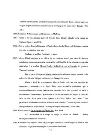 á létude des traditions spirituelles roumaines constituaient, d’une certaine faQon, un
moyen de préserver mon identité dans le melting-pot des États-Unis” (Eliade, 1988,
226).
1960. Congreso de Historia de las Religiones en Marburg.
1961. Funda la revista Antaios, junto al filósofo Ernst Jtinger, editada en la ciudad de
Stuttgart hasta el año 1972.
1962. Con su colega Joseph Kitagawa y Charles Long funda Historv of Religions, revista
que sólo se mantiene este año.
En Francia, publica Patañiali y el Yoga
.
1963. Mircea Eliade empieza a ser objeto de un creciente interés por parte de algunos
estudiosos, como demuestra la publicación en Filadelfia de la primera monografía
dedicada a él y su obra, Mircea Eliade y la Dialéctica de lo Sagrado, del profesor
Thomas J. Altizer.
Por su parte, él imprime Nuvele, conjunto de relatos en lengua rumana, en la
colección “Destin” dirigida en Madrid por George Uscatescu.
Hasta el final de su existencia, Mircea Eliade vivirá en una sucesión de
congresos y homenajes a su figura. Entre tanta ocupación profesional, que a
continuación enumeraremos, poco se nos transmite de su vida personal, sus ideas y
sentimientos. En ocasiones, “je sens que la vie me coule entre les doigts. Je cours de
ville en ville. Je ne puis ni me reposer ni travailler” (idem, 344); otras, “D’oú
provient ce sentiment soudain de béatitude et de sérénite? Comme si javais retrouvé
quelque chose de précieux que javais égaré depuis longtemps” (idem, 404).
1964. Colabora en la Encvclopaedia of World Art, New York.
La Universidad de Chicago le otorga el título de “Sewell L. Avery
Distinguished Service Professor”.
1965. Conferencias y debates sobre religiones precolombinas en el Colegio de México, tras
los cuales viaja ampliamente por el país centroamericano.
66
 