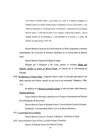 estos relatos: el hombre banal jj.] por primera vez, sobre él se fundan los milagros. Lo
fantástico gana en su carácter insólito porque la banalidad es en esta ocasión doble [...] nos
rodea por todas partes [...] El paisaje mismo se transforma [...] Rumania deviene un espacio
lleno de signos [.1 [Su] falta de estilo es una conquista. Todavía más evidente [...] por el
lenguaje prosaico de los personajes [.jj, [la] banalidad de la escritura [.1 oculta, ella
también, un signo (lerunca, 1978, 325).
Doctor Honoris Causa por la Universidad de La Plata (Argentina) y profesor
extraordinario de la Escuela de Estudios Orientales de la Universidad de Buenos
Aires.
Doctor Honoris Causa por el Ripon College.
Dirigido por J. Kitagawa y Ch. Long, aparece el volumen Mvths and
Simbols. Studies in honor of Mircea Eliade, en edición de la Universidad de
Chicago.
1970. De Zalmoxis á Gen~is Khan, “magistral síntesis sobre la mitología geto-dacia y las
obras maestras del folclore rumano en que ésta se ha encarnado” (Handoca, 1996,
171).
Se publica en la Revista scriitorilor románi su obra de teatro sobre Brancusi,
Coloana nesfársita
.
Viaja a Suecia y Noruega y participa en el Congreso International de Historia
de las Religiones de Estocolmo.
Doctor Honoris Causa of Humane Letters, Universidad de Loyola (Chicago).
Nombrado “Corresponding Fellow” por la Academia Británica.
1971. La nostalgia de los origenes
.
Doctor Honoris Causa en “Science of Religion” del Boston College.
1972. Doctor Honoris Causa of Law, La Salle College (Filadelfia).
Doctor of Humane Letters del Oberlin College.
68
 