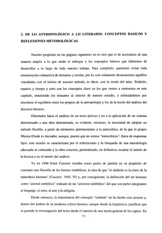2, DE LO ANTROPOLÓGICO A LO LITERARIO: CONCEPTOS BÁSICOS Y
REFLEXIONES METODOLÓGICAS.
Nuestro propósito en las páginas siguientes no es otro que el de acercamos de una
manera amplia a lo que serán el enfoque y los conceptos básicos que habremos de
desarrollar a lo largo de todo nuestro trabajo. Para cumplirlo, queremos evitar toda
enumeración exhaustiva de términos y teorías, por lo cual solamente destacaremos aquéllos
vinculados con el núcleo de nuestro método, es decir, con la teoría del mito. Símbolo,
espacio y tiempo y mito son los conceptos clave en los que vamos a centramos en este
capítulo, remitiendo los restantes al interior de nuestro estudio, y esforzándonos por
encontrar el equilibrio entre los propios de la antropología y los de la teoría del análisis del
discurso literario.
Orientados hacia el análisis de un texto preciso y no a la aplicación de un sistema
determinado a una obra determinada, es evidente, entonces, la necesidad de adoptar un
método flexible, a partir de elementos pertenecientes a la mitocritica, de la que el propio
Mircea Eliade es iniciador, aunque, puesto que no somos “mitocríticos”, fuera de esquemas
fijos: este estudio se caracterizará por el eclecticismo y la búsqueda de una metodología
adecuada al contenido y la obra concreta, pretendiendo, en definitiva, resaltar el interés de
la lectura y no el interés del análisis.
Ya en 1944 Ernst Cassirer tomaba como punto de partida en su propósito de
construir una filosofía de las formas simbólicas, la idea de que “el símbolo es la clave de la
naturaleza humana” (Cassirer, 1945, 55) y, por consiguiente, la definición del ser humano
como “animal simbólico” rodeado de un “universo simbólico” del que son partes integrantes
el lenguaje, el mito, el arte y la religión.
Desde entonces, la importancia del concepto “símbolo” no ha hecho sino acrecer y,
dentro del ámbito de la moderna crítica literaria, aunque desde la linguistica, justificar que
se postule la investigación del texto desde el interior de una teoría general de los signos. En
73
 
