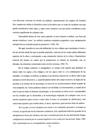 esta dirección, conviene no olvidar las palabras, aparentemente tan simples, de Umberto
Eco, cuando nos define la Semiótica como la disciplina que se ocupa de cualquier cosa que
pueda considerarse como signo, y signo como cualquier cosa que pueda considerarse como
sustituto significante de cualquier otra.
Encuadrado dentro de este marco general, el texto literario se define, con frase del
mismo estudioso, como “un artificio sintáctico-semántico-pragmático cuya interpretación
está prevista en su propio proyecto generativo” (1981, 96).
He aquí, reunidos en una sola definición, los tres códigos que constituyen el texto o
los tres niveles desde los que es posible analizarlo; cada uno de los cuales enfoca diferentes
aspectos de la obra y corresponde a una orientación distinta de la crítica. Característica
esencial del mismo, en cuanto que le proporciona su carácter de invariante, son, no
obstante, las relaciones estructurales entre niveles (Lotman, 1982, 73).
En el código sintáctico o sintagmático, se integra todo aquello que pertenece al
enlace entre los signos y los códigos y de los signos entre si, a la combinación de las
unidades, a la lengua, la retórica, la métrica y las técnicas expositivas; es decir, todo lo que
actualiza el nivel discursivo, y, específicamente dentro del campo narrativo, la lógica de las
acciones y la sintaxis de los personajes, el curso de los acontecimientos desde el punto de
vista temporal, etc. Como podemos deducir con facilidad, el estructuralismo, y a partir de él
todo lo que ha dado en llamarse narratología, se ha centrado en dicho nivel e innumerables
son los estudios que lo desarrollan y la terminología empleada. En cualquier caso, no es
nuestro propósito pasar revista a todos ellos ni hacer un inventario de definiciones, sino
seleccionar aquellos que resulten útiles, es decir, operativos, para nuestros fines de análisis.
Por su parte, el nivel semántico nos remite a los contenidos presentes o evocados en
el texto, al significado de las relaciones sintácticas. Este significado habrá de proceder de la
interpretación léxica del idiolecto del autor (variedad personal de una determinada lengua,
configuración asumida por un sistema lingtiistico al ser usado por una persona: Segre, 1985,
101) confrontada con su correspondiente campo semántico
‘74
 