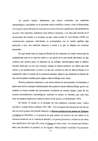 En nuestro trabajo, defendemos que dichos contenidos son materiales
antropológicos, articulados en el trasfondo mítico-simbólico común a toda la Humanidad;
con lo que la teoría del mito se convierte en la clave del nivel significativo más profundo de
un texto. Nos referimos, dejémoslo claro desde el principio, a un mito que coexiste en el
inconsciente del creador y el receptor, ya que, como escribe Cl. Lévi-Strauss (1970), las
constelaciones psíquicas individuales se corresponden con él, siendo aquéllas algo
panicular y éste, una tradición colectiva o social a la que se adaptan las vivencias
personales.
Es aquí donde entra en juego la Historia de las religiones en cuanto ciencia que ha
profundizado más en el universo mítico y con ayuda de la cual puede desvelarse; lo que
conlíeva, por nuestra parte, la admisión de un enfoque interdisciplinar para el análisis
literario, dado que, en este caso concreto, aunque en última instancia, sea válido para toda
cultura y sus producciones, la meta a la que nos conduce la obra de Mircea Eliade es la
meditación sobre el sentido de la existencia humana, objetivo que desborda los límites de
una sola disciplina científica para erigirse sobre el diálogo entre varias.
Nuestra propuesta, repetimos, es un cierto método de acercamiento a la literatura, a
partir tanto de los conceptos fundamentales del estudioso rumano Mircea Eliade, que lo son
también en buena medida del pensamiento occidental de nuestro tiempo, como de sus
mismos procedimientos metodológicos; teniendo en cuenta, no obstante, que cada obra
tiene sus propias exigencias e indica la mejor vía de acceso a sí (Starobinski, 1974).
De hecho, él mismo es el iniciador de esta tendencia, conocida como “crítica
iniciática”, cuando observa (Eliade, 1975, 206 - 212) la trasposición literaria de ritos de ese
tipo en textos griegos del período helenista, la Historia etiópica de los amores de Teágenes
y Cariclea de Heliodoro, o la presencia de gran número de motivos de esta índole en la
literatura medieval, de la “materia de Bretaña” a la poesía provenzal, e incluso en las obras
más significativas del siglo XX, como el Ulvsses de James Joyce. Al contrario que Freud y
Marx que descubren “lo profano” en “lo sagrado”, Mircea Eliade “remitifica” los universos
75
 