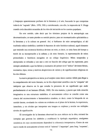 y lenguajes aparentemente profanos de la literatura y el arte, buscando lo que comportan
todavía de “sagrado” (Biés, 1978, 330) y corroborando, con ello, la impresión de V. Propp
cuando creía descubrir recuerdos de los ritos de iniciación en los cuentos populares.
En este sentido, cabe decir que los términos propios de la antropología son
desemantizados, en tanto pierden su sentido preciso, para ser resemantizados aplicándolos a
la literatura y a la cultura en general. Así, si hablamos de mito antropológico, el del
trasfondo mítico-simbólico, también lo hacemos de mito histórico-cultural, aquel elemento
que teniendo una existencia histórica deviene un mito, es decir, se sitúa fuera del tiempo a
través de su incorporación a la cultura; y de mito literario, la representación de mitos
primordiales e históricos recogidos en un código lingilistico. Mitos temporales y
atemporales se refunden y son uno u otro en función del código que los represente, pero
siempre atendiendo a que los héroes y escenarios del primer nivel “mítico” devienen héroes,
escenarios, tipos, temas y motivos desprovistos de valores y de significaciones religiosas en
los dos últimos.
La nueva perspectiva se inicia ya al aceptar como único camino válido para llegar a
la comprehensión del texto literario, no la fría objetividad científica sino la “simpatía” del
intérprete que observa en lo que estudia la presencia de un significado que atane
profundamente al ser humano (Eliade, 1969). De esta manera, y puesto que toda creación
imaginativa es una estructura simbólica, el acercamiento critico se concibe como una
ciencia del reconocimiento o hermenéutica creadora, es decir, como la búsqueda de un
sentido latente, revelando los valores no evidentes en el plano de la lectura, la experiencia,
inmediata; y sin olvidar que interpretar una imagen es explorar y revelar sus múltiples
niveles de significación.
El investigador de la literatura observará los ecos míticos en la obra, extraerá las
isotopías que generan los símbolos y establecerá la tipología arquetípica; amalgamas
semánticas de cuyo reconocimiento dependerá la coherencia interpretativa. Centro de este
nuevo modo de acercamiento al texto será el “mitema” (“arquetipo”, para Jung; “esquema
‘76
 