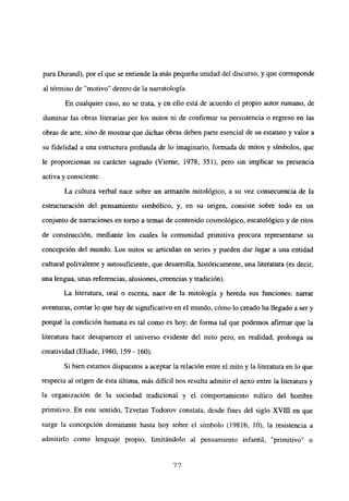 para Durand), por el que se entiende la más pequeña unidad del discurso, y que corresponde
al término de “motivo” dentro de la narratologia.
En cualquier caso, no se trata, y en ello está de acuerdo el propio autor rumano, de
iluminar las obras literarias por los mitos ni de confirmar su persistencia o regreso en las
obras de arte, sino de mostrar que dichas obras deben parte esencial de su estatuto y valor a
su fidelidad a una estmctura profunda de lo imaginario, formada de mitos y símbolos, que
le proporcionan su carácter sagrado (Vierne, 1978, 351), pero sin implicar su presencia
activa y consciente.
La cultura verbal nace sobre un armazón mitológico, a su vez consecuencia de la
estructuración del pensamiento simbólico, y, en su origen, consiste sobre todo en un
conjunto de narraciones en tomo a temas de contenido cosmológico, escatológico y de ritos
de construcción, mediante los cuales la comunidad primitiva procura representarse su
concepción del mundo. Los mitos se articulan en series y pueden dar lugar a una entidad
cultural polivalente y autosuficiente, que desarrolla, históricamente, una literatura (es decir,
una lengua, unas referencias, alusiones, creencias y tradición).
La literatura, oral o escrita, nace de la mitología y hereda sus funciones: narrar
aventuras, contar lo que hay de significativo en el mundo, cómo lo creado ha llegado a ser y
porqué la condición humana es tal como es hoy; de forma tal que podemos afirmar que la
literatura hace desaparecer el universo evidente del mito pero, en realidad, prolonga su
creatividad (Eliade, 1980, 159 - 160).
Si bien estamos dispuestos a aceptar la relación entre el mito y la literatura en lo que
respecta al origen de ésta última, más difícil nos resulta admitir el nexo entre la literatura y
la organización de la sociedad tradicional y el comportamiento niltico del hombre
primitivo. En este sentido, Tzvetan Todorov constata, desde fines del siglo xvm en que
surge la concepción dominante hasta hoy sobre el símbolo (1981b, 10), la resistencia a
admitirlo como lenguaje propio, limitándolo al pensamiento infantil, “primitivo” o
77
 