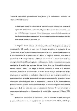 irracional, considerados, por añadidura, fases previas y, en consecuencia, inferiores, a la
lógica adulta de Occidente:
se afinna que el lenguaje es el único modo de representación y que el lenguaje sólo está hecho de
signos, en el sentido estricto, y por ¡o tanto de lógica, es decir, de razón. Con más exactitud, puesto
que es difícil ignorar por completo eí símbolo, declaramos que nosotros, los hombres normales del
Occidente contemporáneo, estamos exentos de las debilidades inherentes al pensamiento simbólico,
y que éste sólo existe en los otros (idem, 312).
A despecho de lo anterior, sin embargo, si la antropología pone de relieve la
semantización del mundo en que vive el hombre primitivo, la existencia de un
“pensamiento salvaje” articulado en un discurso narrativo; es el psicoanálisis (sin entrar en
el análisis detallado de las aportaciones de 5. Freud, E. Jung o G. Bachelard, entre otros) el
que revelará la de un “pensamiento simbólico” que manifiesta el insconsciente mediante
una representación codificada linguistica o icónicamente. Ambos pensamientos comparten
su objeto: el de aquéllos que “creyendo observar el otro signo, con frecuencia describieron
nuestro símbolo” (idem, 315); porque su función y valor no se agotan en la actividad
consciente plasmada en los documentos al alcance de un etnólogo, un historiador de las
religiones o un especialista en simbolismo religioso ni en lo que los propios miembros de
una cultura primitiva pueden decir sobre él, sino que permanecen en los recuerdos y sueños
de cualquier sujeto influyendo sobre su personalidad y conducta. ‘[...] el hombre moderno
histórico continúa viviendo inconscientemente según las mismas categorías que el hombre
premoderno [.4 las relaciones son, evidentemente, inversas: lo que constituye la
superconciencia de un clan, es el inconsciente de un individuo o un grupo” (Culianu, 1978,
207).
La teoría del mito se basa, en consecuencia, tanto en elementos de orden psicológico
y psicoanalítico como en las significaciones del comportamiento mítico y ritual que
78
 