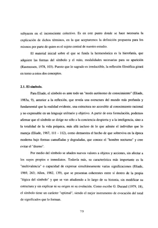 subyacen en el inconsciente colectivo. Es en este punto donde se hace necesaria la
explicación de dichos términos, en la que aceptaremos la definición propuesta para los
mismos por parte de quien es el sujeto central de nuestro estudio.
El material inicial sobre el que se funda la hermenéutica es la hierofania, que
adquiere las formas del símbolo y el mito, modalidades necesarias para su aparición
(Rasmussen, 1978, 103). Puesto que lo sagrado es irreductible, la reflexión filosófica girará
en torno a estos dos conceptos.
2.1. El símbolo.
Para Eliade, el símbolo es ante todo un “modo autónomo de conocimiento” (Eliade,
1983a, 9), anterior a la reflexión, que revela una estructura del mundo más profunda y
fundamental que la realidad evidente, una estructura no accesible al conocimiento racional
y no expresable en un lenguaje utilitario y objetivo. A partir de esta formulación, podemos
afirmar que el símbolo se dirige no sólo a la conciencia despierta y a la inteligencia, sino a
la totalidad de la vida psíquica, más allá incluso de lo que admite el individuo que lo
maneja (Eliade, 1967, 111 - 112), como demuestra el hecho de que sobreviva en la época
moderna bajo formas camufladas y degradadas, que conoce el “hombre nocturno” y cree
evitar el “diurno
Por medio del símbolo se añaden nuevos valores a objetos y acciones, sin afectar a
los suyos propios e inmediatos. Todavía más, su característica más importante es la
“multivalencia” o capacidad de expresar simultáneamente varias significaciones (Eliade,
1969, 263; Alíen, 1982, 139), que se presentan coherentes entre sí dentro de la propia
“lógica del símbolo” y que se van añadiendo a lo largo de su historia, sin modificar su
estructura y sin explicar ni su origen ni su evolución. Como escribe G. Durand (1979, 18),
el símbolo tiene un carácter “optimal”, siendo el mejor instrumento de evocación del total
de significados que lo forman.
79
 