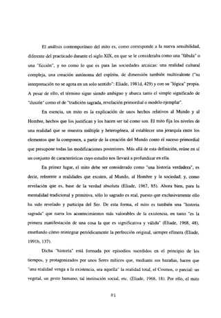 El análisis contemporáneo del mito es, como corresponde a la nueva sensibilidad,
diferente del practicado durante el siglo XIX, en que se le consideraba como una “fábula” o
una “ficción”, y no como lo que es para las sociedades arcaicas: una realidad cultural
compleja, una creación autónoma del espíritu, de dimensión también multivalente (“su
interpretación no se agota en un solo sentido”: Eliade, 198 íd, 429) y con su “lógica” propia.
A pesar de ello, el término sigue siendo ambiguo y abarca tanto el simple significado de
“ilusión” como el de “tradición sagrada, revelación primordial o modelo ejemplar”.
En esencia, un mito es la explicación de unos hechos relativos al Mundo y al
Hombre, hechos que los justifican y los hacen ser tal como son. El mito fija los niveles de
una realidad que se muestra múltiple y heterogénea, al establecer una jerarquía entre los
elementos que la componen, a partir de la creación del Mundo como el suceso primordial
que presupone todas las modificaciones posteriores. Más allá de esta definición, reúne en sí
un conjunto de características cuyo estudio nos llevará a profundizaren ella.
En primer lugar, el mito debe ser considerado como “una historia verdadera”, es
decir, referente a realidades que existen, al Mundo, al Hombre y la sociedad; y, como
revelación que es, base de la verdad absoluta (Eliade, 1967, 85). Ahora bien, para la
mentalidad tradicional y primitiva, sólo lo sagrado es real, puesto que exclusivamente ello
ha sido revelado y participa del Ser. De esta forma, el mito es también una “historia
sagrada” que nana los acontecimientos más valorables de la existencia, en tanto “es la
primera manifestación de una cosa la que es significativa y válida” (Eliade, 1968, 48),
enseñando cómo reintegrar periódicamente la perfección original, siempre efímera (Eliade,
1991b, 137).
Dicha “historia” está formada por episodios sucedidos en el principio de los
tiempos, y protagonizados por unos Seres miticos que, mediante sus hazañas, hacen que
una realidad venga a la existencia, sea aquella” la realidad total, el Cosmos, o parcial: un
vegetal, un gesto humano, tal institución social, etc. (Eliade, 1968, 18). Por ello, el mito
81
 