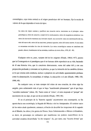 cosmológico, cuyo tema central es el origen paradisíaco del ser humano, fija la escala de
valores de la que dependen el resto de tipos:
los mitos de origen cuentan y justifican una situación nueva, inexistente en eí principio: mitos
genealógicos, mitos de curación y origen de los medicamentos, mitos de terapéuticas primitivas. Los
mitos de renovación muestran una renovatio nzund¡, una recreación: mitos de entronización del rey,
mito del nuevo año, mitos de las estaciones, pinturas rupestres, mitos del eterno retorno. A esos mitos
se encuentran asociados los ritos de iniciación. Los mitos escatológicos narran un cataclismo del
pasado: diluvio, hundimiento de las montañas, temblores de tierra (Pies, 1978, 85 - 86).
Cualquier mito es, pues, variante del de los orígenes (Eliade, 1981d, 417), puesto
que la Cosmogonía es el paradigma que el ser humano debe reproducir en su vida, haciendo
de él una historia viva, que le concierne directamente, suma del saber útil y con una
proyección profunda y constante en la práctica, ya que la imitación de los modelos divinos
es lo que orienta toda conducta, incluso a propósito de actividades aparentemente profanas
como la alimentación, la sexualidad, el trabajo, la educación o el arte (Eliade, 1980, 150;
1968, 40).
En cualquier caso, se trata siempre del relato de una creación, de cómo algo ha
surgido, pero enfatizando más el que se haya “manifestado plenamente” que el que haya
“sucedido realmente” (idem, 18). Tanto como al “cómo”, el mito responde al “porqué” del
nacimiento de ese algo, al que así da un sentido (Eliade, 1985, 86).
Si en el principio de la “historia sagrada” encontramos una cosmogonía, su fin
apunta hacia una escatología, la llegada del Mesías o de los Antepasados. El carácter sacro
de los mitos alude igualmente, entonces, al hecho de describir las irrupciones de lo sagrado
en el Mundo, las obras y los gestos de Dioses, Seres Sobrenaturales o Héroes civilizadores,
es decir, de personajes no ordinarios que manifiestan sus poderes maravillosos en la
actividad creadora desarrollada “in illo tempore”. Es, por tanto, una “historia divina” que
82
 