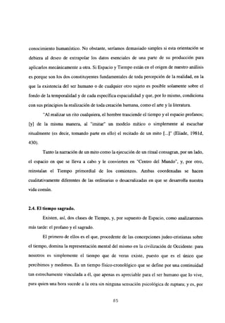 conocimiento humanístico. No obstante, seriamos demasiado simples si esta orientación se
debiera al deseo de extrapolar los datos esenciales de una parte de su producción para
aplicarlos mecánicamente a otra. Si Espacio y Tiempo están en el origen de nuestro análisis
es porque son los dos constituyentes fundamentales de toda percepción de la realidad, en la
que la existencia del ser humano o de cualquier otro sujeto es posible solamente sobre el
fondo de la temporalidad y de cada específica espacialidad y que, por lo mismo, condiciona
con sus principios la realización de toda creación humana, como el arte y la literatura.
“Al realizar un rito cualquiera, el hombre trasciende el tiempo y el espacio profanos;
[y] de la misma manera, al “imitar” un modelo mítico o simplemente al escuchar
ritualmente (es decir, tomando parte en ello) el recitado de un mito [.-.]“ (Eliade, 1981d,
430).
Tanto la narración de un mito como la ejecución de un ritual consagran, por un lado,
el espacio en que se lleva a cabo y le convierten en “Centro del Mundo”, y, por otro,
reinstalan el Tiempo primordial de los comienzos. Ambas coordenadas se hacen
cualitativamente diferentes de las ordinarias o desacralizadas en que se desarrolla nuestra
vida común.
2.4. El tiempo sagrado.
Existen, así, dos clases de Tiempo, y, por supuesto de Espacio, como analizaremos
más tarde: el profano y el sagrado.
El primero de ellos es el que, procedente de las concepciones judeo-cristianas sobre
el tiempo, domina la representación mental del mismo en la civilización de Occidente: para
nosotros es simplemente el tiempo que de veras existe, puesto que es el único que
percibimos y medimos. Es un tiempo físico-cronológico que se define por una continuidad
tan estrechamente vinculada a él, que apenas es apreciable para el ser humano que lo vive,
para quien una hora sucede a la otra sin ninguna sensación psicológica de ruptura; y es, por
85
 
