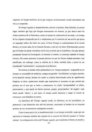 supuesto, un tiempo histórico, en el que cualquier acontecimiento sucede únicamente una
vez y es irrepetible.
El tiempo sagrado es diametralmente contrario al profano. Para definirlo, en primer
lugar, tenemos que fijar qué designa exactamente ese término, ya que abarca tanto los
ritmos cósmicos de la Naturaleza, como el tiempo de celebración de un ritual, o el tiempo
de los orígenes recuperado por él o simplemente por la imitación de una acción que posee
un arquetipo mítico. En todos los casos, el Gran Tiempo es contemporáneo de la acción
divina y no existe antes de la Creación llevada a cabo por los Seres Sobrenaturales, puesto
que el tiempo no puede concebirse sin la cosa existente que lo manifiesta, sino que aparece
justamente durante la Cosmogonía: al construir el mundo, se construye también el tiempo
cósmico. En cuanto pertenece al pasado glorioso en que los Dioses estaban presentes, está
santificado; sin embargo, como se adivina de lo dicho, también tiene, a pesar de ser
considerado “transhistórico”, un principio en la Historia.
En esencia, el tiempo mitico primordial es un “tiempo atemporal”, suspendido en un
instante no susceptible de medición, aunque recuperable “ad infinitum” en lapsos inscritos
en la duración natural, durante los cuales se realizan determinados actos de significación
religiosa, es decir, repeticiones rituales que representan el momento en que ocurrió por
primera vez el acto que se imita o commemora. La citada “atemporalidad” se refiere,
precisamente, a que puede ser hecho presente, porque, proyectándose “ab origine”, todo
ritual sucede “ahora”; y, por tanto, el tiempo puede detenerse y negar la noción de
transcurso, convirtiéndose en eterno.
La naturaleza del Tiempo sagrado reside, en definitiva, en ser no-histórico, en
pertenecer a una dimensión más allá del presente, arrancando al hombre de su situación
profana, de sus circunstancias contingentes actuales.
Como consecuencia de su transhistoricidad. es un tiempo reversible, rasgo que nos
aproxima al concepto medular del conjunto de la creación del filósofo rumano: el “eterno
retorno”, la configuración cíclica del Tiempo sagrado, que transforma el futuro en pasado y
86
 
